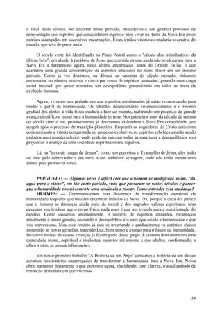 o linal deste século. No decorrer desse período, proceder-se-á um gradual processo de
reencarnação dos espíritos que conquistaram ingresso para viver na Terra da Nova Era pelos
méritos alcançados em sucessivas encarnações. Esses irmãos vitoriosos mudarão o cenário do
mundo, que será de paz e amor.
O século vinte foi identificado no Plano Astral como o "século dos trabalhadores da
última hora", em alusão à parábola de Jesus que convida os que ainda não se elegeram para a
Nova Era a fazerem-no agora, nesta última encarnação, antes do Grande Exílio, o que
acarretou uma grande concentração de espíritos atrasados no plano físico em um mesmo
período. Como já vos dissemos, na década de sessenta do século passado, tínhamos
encarnados no planeta noventa e cinco por cento de espíritos atrasados, gerando uma carga
astral instável que quase acarretou um desequilíbrio generalizado em todas as áreas da
evolução humana.
Agora, vivemos um período em que espíritos missionários já estão reencarnando para
mudar o perfil da humanidade. Os rebeldes desencarnarão sistematicamente e o retorno
gradual dos eleitos à vida física mudará a face do planeta, realizando um processo de grande
avanço científico e moral para a humanidade terrena. Nos primeiros anos da década de setenta
do século vinte e um, provavelmente já deveremos vislumbrar a Nova Era consolidada, que
surgirá após o processo de transição planetária. Enquanto os seguidores do Cristo estiverem
comemorando a vitória conquistada no processo evolutivo, os espíritos rebeldes estarão sendo
exilados num mundo inferior, onde poderão externar todas as suas taras e desequilíbrios sem
prejudicar o avanço de uma sociedade espiritualmente superior.
Lá, na "terra do ranger de dentes", como nos preceitua o Evangelho de Jesus, eles terão
de lutar pela sobrevivência em meio a um ambiente selvagem, onde não terão tempo nem
ânimo para promover o mal.
PERGUNTA: — Algumas vezes é difícil crer que o homem se modificará assim, "da
água para o vinho", em tão curto período, visto que passaram-se vários séculos e parece
que a humanidade possui somente uma tendência a piorar. Como entender essa mudança?
HERMES: — Compreendemos essa descrença da transformação espiritual da
humanidade naqueles que buscam encontrar indícios da Nova Era, porque a cada dia parece
que o homem se distancia ainda mais da moral e dos sagrados valores espirituais. Mas
devemos vos lembrar que o corpo físico nada mais é que um veículo para a manifestação do
espírito. Como dissemos anteriormente, o número de espíritos atrasados encarnados
atualmente é muito grande, causando o desequilíbrio e o caos que assola a humanidade e que
vos impressiona. Mas esse cenário já está se invertendo e gradualmente os espíritos eleitos
assumirão as novas gerações, trazendo Luz, bom senso e avanço para o futuro da humanidade.
Inclusive muitas de vossas crianças já fazem parte desse grupo. É comum demonstrarem uma
capacidade moral, espiritual e intelectual superior até mesmo à dos adultos, confirmando, a
olhos vistos, as nossas informações.
Em nosso primeiro trabalho "A História de um Anjo" contamos a história de um desses
espíritos missionários encarregados de transformar a humanidade para a Nova Era. Nessa
obra, narramos justamente o que expomos agora, elucidando, com clareza, o atual período de
transição planetária em que vivemos.

34

 