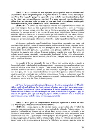 PERGUNTA: — Acabaste de nos informar que no período em que vivemos está
encarnado na Terra um grande grupo de espíritos tendo a sua última chance para elegerse à Nova Era, e aqueles que forem reprovados serão exilados num inundo inferior. Qual
será a chance de esses espíritos obterem êxito? E se estão nascendo espíritos iluminados,
filhos desses mesmos que estão passando por um teste final, provavelmente muitos pais
serão separados dos filhos nesse Grande Exílio. Não estamos certos?
HERMES: — A chance de esses espíritos obterem êxito depende exclusivamente de
sua perseverança na busca do bem e, principalmente, de elucidarem-se sobre as Verdades
Imortais, pois um dos graves empecilhos para a libertação espiritual da atual humanidade
encarnada é a sua descrença e o seu excesso de devoção ao materialismo. Falta ao homem
moderno equilíbrio e harmonia. Raros são aqueles que estão em sintonia com a Força Divina.
De um lado, temos os ateus, que geralmente são escravos da matéria; de outro, os fanáticos
religiosos, que acreditam que a submissão, pelo medo, é a chave que abre as "portas divinas".
Infelizmente, analisando o perfil psicológico dos espíritos encarnados, aos quais está
sendo oferecida a última chance de sintonia com os ensinamentos do Cristo, chegamos à conclusão que a profecia apocalíptica de João Evangelista irá se concretizar e "dois terços da
humanidade realmente perecerá". Analisando essa profecia elaborada em linguagem
figurativa, tão peculiar aos profetas da época, podemos entender que esses dois terços se
aplicam ao universo de encarnados e desencarnados do planeta.1 Após o exílio, a humanidade
física dará prosseguimento ao seu processo educativo na Terra por meio da reencarnação, a
fim de continuar evoluindo.
Em relação à dor da separação de pais e filhos, isso somente atesta o quanto a
humanidade ainda está afastada dos valores espirituais e extremamente apegada aos interesses
materiais ditados pelos laços de sangue. Todos somos irmãos, filhos de um único Pai,
inseridos na família universal! Ademais, eis uma advertência urgente para a reciclagem moral
dos pais, pois, em vez de ficarem idolatrando os seus filhos, pensando exclusivamente na
matéria, deveriam se esforçar para melhorar intimamente, a fim de se juntarem ao grupo de
eleitos para a Nova Era. Reformando os seus conceitos morais e valores espirituais, influiriam
diretamente na educação dos filhos de forma positiva.
[1] Tanto Hermes como Ramatís em Mensagens do Astral, psicografado por Hercílio
Mães, publicado pela Editora do Conhecimento, elucidam que os dois terços aos quais o
profeta João Evangelista se referiu correspondem à imensa população de encarnados e
desencarnados da Terra, que atualmente gira em torno de 30 bilhões de espíritos. Logo, 20
bilhões de espíritos (ou seja, dois terços), alguns ainda encarnados, mas a maioria já
desencarnados, serão exilados numa nova morada planetária.
PERGUNTA: — Qual é o comportamento moral que diferencia os eleitos da Nova
Era daqueles que serão exilados num mundo inferior?
HERMES: — Essa pergunta não deveria nem mesmo ser respondida, tal a obviedade da
resposta, mas compreendemos os motivos pelos quais ela foi efetuada. Portanto, vamos respondê-la, lembrando aos leitores que as leis de Deus sempre estiveram registradas e ao
alcance de todos durante toda a história da humanidade. Jamais seria aceito o argumento de se
desconhecer essas leis. O que sempre ocorreu por parte dos invigilantes, foi o desprezo e a
ridicularização delas. O caminho da Luz está na simples prática dos sublimes ensinamentos de
Jesus: "Ama ao teu próximo como a ti mesmo" e "Não faças aos outros o que não gostarias

35

 