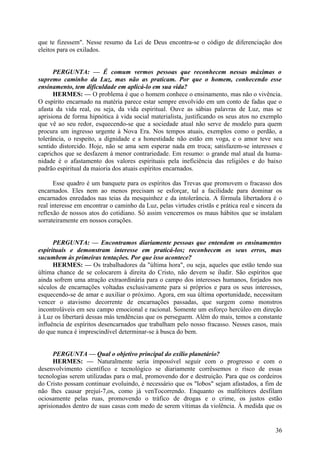 que te fizessem". Nesse resumo da Lei de Deus encontra-se o código de diferenciação dos
eleitos para os exilados.
PERGUNTA: — É comum vermos pessoas que reconhecem nessas máximas o
supremo caminho da Luz, mas não as praticam. Por que o homem, conhecendo esse
ensinamento, tem dificuldade em aplicá-lo em sua vida?
HERMES: — O problema é que o homem conhece o ensinamento, mas não o vivência.
O espírito encarnado na matéria parece estar sempre envolvido em um conto de fadas que o
afasta da vida real, ou seja, da vida espiritual. Ouve as sábias palavras de Luz, mas se
aprisiona de forma hipnótica à vida social materialista, justificando os seus atos no exemplo
que vê ao seu redor, esquecendo-se que a sociedade atual não serve de modelo para quem
procura um ingresso urgente à Nova Era. Nos tempos atuais, exemplos como o perdão, a
tolerância, o respeito, a dignidade e a honestidade não estão em voga, e o amor teve seu
sentido distorcido. Hoje, não se ama sem esperar nada em troca; satisfazem-se interesses e
caprichos que se desfazem à menor contrariedade. Em resumo: o grande mal atual da humanidade é o afastamento dos valores espirituais pela ineficiência das religiões e do baixo
padrão espiritual da maioria dos atuais espíritos encarnados.
Esse quadro é um banquete para os espíritos das Trevas que promovem o fracasso dos
encarnados. Eles nem ao menos precisam se esforçar, tal a facilidade para dominar os
encarnados enredados nas teias da mesquinhez e da intolerância. A fórmula libertadora é o
real interesse em encontrar o caminho da Luz, pelas virtudes cristãs e prática real e sincera da
reflexão de nossos atos do cotidiano. Só assim venceremos os maus hábitos que se instalam
sorrateiramente em nossos corações.
PERGUNTA: — Encontramos diariamente pessoas que entendem os ensinamentos
espirituais e demonstram interesse em praticá-los; reconhecem os seus erros, mas
sucumbem às primeiras tentações. Por que isso acontece?
HERMES: — Os trabalhadores da "última hora", ou seja, aqueles que estão tendo sua
última chance de se colocarem à direita do Cristo, não devem se iludir. São espíritos que
ainda sofrem uma atração extraordinária para o campo dos interesses humanos, forjados nos
séculos de encarnações voltadas exclusivamente para si próprios e para os seus interesses,
esquecendo-se de amar e auxiliar o próximo. Agora, em sua última oportunidade, necessitam
vencer o atavismo decorrente de encarnações passadas, que surgem como monstros
incontroláveis em seu campo emocional e racional. Somente um esforço hercúleo em direção
à Luz os libertará dessas más tendências que os perseguem. Além do mais, temos a constante
influência de espíritos desencarnados que trabalham pelo nosso fracasso. Nesses casos, mais
do que nunca é imprescindível determinar-se à busca do bem.
PERGUNTA — Qual o objetivo principal do exílio planetário?
HERMES: — Naturalmente seria impossível seguir com o progresso e com o
desenvolvimento científico e tecnológico se diariamente corrêssemos o risco de essas
tecnologias serem utilizadas para o mal, promovendo dor e destruição. Para que os cordeiros
do Cristo possam continuar evoluindo, é necessário que os "lobos" sejam afastados, a fim de
não lhes causar prejuí-7,os, como já venTocorrendo. Enquanto os malfeitores desfilam
ociosamente pelas ruas, promovendo o tráfico de drogas e o crime, os justos estão
aprisionados dentro de suas casas com medo de serem vítimas da violência. À medida que os

36

 