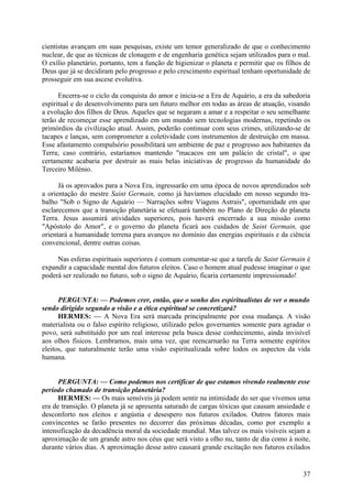 cientistas avançam em suas pesquisas, existe um temor generalizado de que o conhecimento
nuclear, de que as técnicas de clonagem e de engenharia genética sejam utilizados para o mal.
O exílio planetário, portanto, tem a função de higienizar o planeta e permitir que os filhos de
Deus que já se decidiram pelo progresso e pelo crescimento espiritual tenham oportunidade de
prosseguir em sua ascese evolutiva.
Encerra-se o ciclo da conquista do amor e inicia-se a Era de Aquário, a era da sabedoria
espiritual e do desenvolvimento para um futuro melhor em todas as áreas de atuação, visando
a evolução dos filhos de Deus. Aqueles que se negaram a amar e a respeitar o seu semelhante
terão de recomeçar esse aprendizado em um mundo sem tecnologias modernas, repetindo os
primórdios da civilização atual. Assim, poderão continuar com seus crimes, utilizando-se de
tacapes e lanças, sem comprometer a coletividade com instrumentos de destruição em massa.
Esse afastamento compulsório possibilitará um ambiente de paz e progresso aos habitantes da
Terra; caso contrário, estaríamos mantendo "macacos em um palácio de cristal", o que
certamente acabaria por destruir as mais belas iniciativas de progresso da humanidade do
Terceiro Milénio.
Já os aprovados para a Nova Era, ingressarão em uma época de novos aprendizados sob
a orientação do mestre Saint Germain, como já havíamos elucidado em nosso segundo trabalho "Sob o Signo de Aquário — Narrações sobre Viagens Astrais", oportunidade em que
esclarecemos que a transição planetária se efetuará também no Plano de Direção do planeta
Terra. Jesus assumirá atividades superiores, pois haverá encerrado a sua missão como
"Apóstolo do Amor", e o governo do planeta ficará aos cuidados de Saint Germain, que
orientará a humanidade terrena para avanços no domínio das energias espirituais e da ciência
convencional, dentre outras coisas.
Nas esferas espirituais superiores é comum comentar-se que a tarefa de Saint Germain é
expandir a capacidade mental dos futuros eleitos. Caso o homem atual pudesse imaginar o que
poderá ser realizado no futuro, sob o signo de Aquário, ficaria certamente impressionado!
PERGUNTA: — Podemos crer, então, que o sonho dos espiritualistas de ver o mundo
sendo dirigido segundo a visão e a ética espiritual se concretizará?
HERMES: — A Nova Era será marcada principalmente por essa mudança. A visão
materialista ou o falso espírito religioso, utilizado pelos governantes somente para agradar o
povo, será substituído por um real interesse pela busca desse conhecimento, ainda invisível
aos olhos físicos. Lembramos, mais uma vez, que reencarnarão na Terra somente espíritos
eleitos, que naturalmente terão uma visão espiritualizada sobre Iodos os aspectos da vida
humana.
PERGUNTA: — Como podemos nos certificar de que estamos vivendo realmente esse
período chamado de transição planetária?
HERMES: — Os mais sensíveis já podem sentir na intimidade do ser que vivemos uma
era de transição. O planeta já se apresenta saturado de cargas tóxicas que causam ansiedade e
desconforto nos eleitos e angústia e desespero nos futuros exilados. Outros fatores mais
convincentes se farão presentes no decorrer das próximas décadas, como por exemplo a
intensificação da decadência moral da sociedade mundial. Mas talvez os mais visíveis sejam a
aproximação de um grande astro nos céus que será visto a olho nu, tanto de dia como à noite,
durante vários dias. A aproximação desse astro causará grande excitação nos futuros exilados

37

 