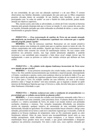 de sua comunidade, do que com sua educação espiritual e a de seus filhos. É comum
observarmos nas famílias abastadas a preocupação dos pais para que os filhos conquistem
posições elevadas dentro da sociedade. Já nas famílias mais humildes, os pais estão
preocupados com "as rodas de samba" ou com o futebol do clube preferido, jamais dando
atenção aos objetivos superiores.
Mas, mesmo assim, ante todas as adversidades, os eleitos do Cristo vencerão as barreiras
impostas pela geração desprepa-rada que os trouxe ao mundo. E, com o passar dos anos, eles
se reunirão, formando amizades que serão embasadas na afinidade de ideias; e, assim, unidos,
transformarão as gerações futuras.
PERGUNTA: — Essa reencarnação de espíritos da Terra em um mundo atrasado
não implicaria em involução? Os ensinamentos espirituais nos esclarecem que o espírito
somente progride, jamais regride!
HERMES: — Não há retrocesso espiritual. Reencarnar em um mundo primitivo
representa apenas uma mudança de cenário para que os espíritos atuem no teatro da vida. Os
valores conquistados não serão perdidos. Aqueles que forem exilados e reencarnarem nesse
mundo inferior terão somente um veículo do manifestação inferior. Os seus corpos serão
primitivos nos primeiros séculos, mas logo estarão plenamente adaptados e poderão
recomeçar a sua caminhada para conquistar a lição desse at.ua! estágio terreno que foi
negligenciada: o amor ao próximo co cultivo das virtudes crísticas que definem um bom
caráter.
PERGUNTA: — Os exilados terão alguma lembrança inconsciente da Terra nesse
novo mundo em que viverão?
HERMES: — Já nas primeiras encarnações eles criarão lendas, como a humanidade da
Terra o fez. Eles sentirão inconscientemente que morderam a maçã do pecado, desrespeitando
o Criador, e perderam o paraíso, assim como podemos observar na lenda de Adão e Eva, que
foi criada a partir da saudade dos capelinos quando foram exilados de seu mundo de Luzes e
co n Torto para a Terra. Os exilados sentirão em suas reflexões, cm meio a um mundo
primitivo onde o "ranger de dentes" será uma constante, que se negaram a atender ao apelo
amoroso da Inteligência Suprema que rege o Universo e, então, deverão lular para se redimir e
obter finalmente a felicidade e a paz.
PERGUNTA: — Poderias esclarecer-nos sobre o sentimento de arrependimento e a
precariedade que os exilados encon-Inirão no planeta-exílio?
HERMES: — A nova morada dos exilados será literalmente ummundo onde a"dor e o
ranger de dentes"será uma constante, como preceituou Jesus. O planeta absinto não possui o
conforto e a relativa serenidade da Terra; ele ainda é um mundo instável com profundas
oscilações climáticas e sísmicas. Tais variações inesperadas dificultarão, nos primeiros
séculos da migração, qualquer tentativa de estruturação de uma sociedade primitiva
harmonizada, baseada na agricultura. Os exilados necessitarão buscar alimento e abrigo como
nómades, procurando novas terras a cada novo cataclismo regional que vivenciarão, e terão de
adaptar-se às bruscas mudanças de temperatura: tanto ao frio causticante quanto ao calor
literalmente infernal. Além do mais, haverá uma incompatibilidade inicial entre os seus
moldes perispirituais, ainda afinados aos corpos terráqueos, e os futuros veículos de
manifestação física gerados nesse novo mundo, o que gerará deformidades e desajustes
orgânicos nas primeiras encarnações. Em meio a tanto caos, esses espíritos clamarão por

39

 