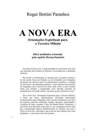 Roger Bottini Paranhos

A NOVA ERA
Orientações Espirituais para
o Terceiro Milénio
Obra mediúnica orientada
pelo espírito HermesSumário

No limiar da Nova Era, a Espiritualidade nos presenteia com mais
esta belíssima obra literária de Hermes, convocando-nos a profundas
reflexões.
Revivendo e corroborando as inesquecíveis revelações trazidas à
luz do mundo físico por Ramatís ou nos brindando com instigantes
revelações nas diversas áreas do conhecimento científico, a exemplo
da clona-gem e da engenharia genética, o autor disserta com maestria,
em linguagem clara e acessível ao leitor atual, sobre os mais variados
temas que intrigam a humanidade neste delicado momento de
transição para um mundo melhor, renovado, de paz, harmonia e amor.
Em A Nova Era - Orientações Espirituais para o Terceiro Milénio,
o leitor que busca aprimoramento encontrará interessantes
esclarecimentos para indagações sobre assuntos atualíssimos nas áreas
da medicina, filosofia, sociologia, religião, educação, mediunidade e
existência de Deus, segundo a ótica do Mundo Maior. Entretanto, o
que há de mais fascinante nesta obra é o seu contagiante convite para
que a humanidade ingresse definitivamente no "paraíso" que será a
Terra na Nova Era, cultivando o que existe de mais sublime sob a face
do planeta - o Amor que Cristo nos ensinou.
"

4

 