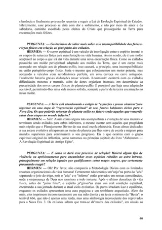 clemência e finalmente procurarão respeitar e seguir a Lei de Evolução Espiritual do Criador.
Infelizmente, esse processo se dará com dor e sofrimento, e não por meio do amor e da
sabedoria, caminho escolhido pelos eleitos do Cristo que prosseguirão na Terra para
encarnações mais felizes.
PERGUNTA: — Gostaríamos de saber mais sobre essa incompatibilidade dos futuros
corpos físicos em relação ao perispírito dos exilados.
HERMES: — O corpo espiritual é um veículo de interligação entre o espírito imortal e
os corpos de natureza física para manifestação na vida humana. Assim sendo, ele é um molde
adaptável ao corpo a que irá dar vida durante uma nova encarnação física. Como os exilados
possuirão um molde perispiritual adaptado aos moldes da Terra, que é um corpo mais
avançado em relação aos do planeta-exflio, isso causará, a princípio, uma incompatibilidade
na união perispírito-corpo físico. Seria o mesmo que colocássemos um motor potente, mas
adequado a veículos com aerodinâmica perfeita, em uma carroça ou carro antiquado.
Fatalmente haveria graves disfunções nesse veículo. Resumindo: ocorrerá com os exilados
dificuldades motoras e mentais, além de dores orgânicas intensas, em decorrência da
precariedade dos novos corpos físicos do planeta-exflio. É provável que haja uma adaptação
aceitável, permitindo-lhes uma vida menos sofrida, somente a partir da terceira encarnação no
novo molde.
PERGUNTA: — A Terra está abandonando o estágio de "expiações e provas cármicas"para
ingressar em uma etapa de "regeneração espiritual" de seus futuros habitantes eleitos para a

Nova Era. Os que poderão retornar do planeta-exílio no futuro serão aqueles que vencerão
essas duas etapas no mundo inferior?
HERMES: — Sim! Assim como alguns não acompanham a evolução de seus mundos e
terminam sendo exilados para orbes inferiores, o mesmo ocorre com aqueles que progridem
mais rápido que o Planejamento Divino de sua atual escola planetária. Essas almas dedicadas
à sua ascese evolutiva ultrapassam as metas do planeta que lhes serve de escola e migram para
mundos superiores para continuarem o seu progresso. Eis o que ocorreu com o grupo
espiritual original da Atlântida, como narramos no primeiro capítulo do livro "Akhenaton —
A Revolução Espiritual do Antigo Egito".
PERGUNTA: — E como se dará esse processo de seleção? Haverá algum tipo de
violência ou aprisionamento para encaminhar esses espíritos rebeldes ao astro intruso,
principalmente em relação àqueles que qualificamos como magos negros, que certamente
procurarão reagir?
HERMES: — Oh! Por favor, não compareis a Metodologia Divina com os limitados
recursos organizacionais da vida humana! Certamente não teremos um"anjo"na porta do "céu"
separando o joio do trigo, pois o "céu" e o "inferno" estão gravados em nossas consciências,
onde a onipresença de Deus nos monitora a todo instante. Após o último desenlace da vida
física, antes do "juízo final", o espírito já"grava"na alma sua real condição espiritual,
encerrando a sua jornada durante o atual ciclo evolutivo. Os puros irradiam Luz e equilíbrio,
enquanto os exilados apresentam uma aura pegajosa e um semblante angustiado. Além do
mais, eles imprimem inconscientemente em sua mão direita e na testa o número da "Besta": o
temível 666, que não é apenas uma lenda, mas uma simbologia inconsciente dos reprovados
para a Nova Era. 3. Os exilados sabem que trata-se da"marca dos exilados", em alusão ao

40

 