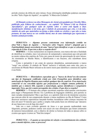 período cósmico da órbita do astro intruso. Essas informações detalhadas podemos encontrar
na obra "Sob o Signo de Aquário", no capítulo "A Marca dos Exilados".
[3] Ramatís esclarece na obra Mensagens do Astral, psicografado por I lercílio Mães,
publicado pela Editora do conhecimento , no capítulo "O Número (>66 na Profecia
Apocalíptica", que qualquer ação do espírito sobre a carne está ligada a duas
manifestações distintas: à da testa, que é símbolo do pensamento que cria, e à da mão,
símbolo da ação que materializa na forma a ideia criada no cérebro; e que não se trata,
portanto, de uma marca no seu sentido literal, mas de uma simbologia que representa o
instinto animal pervertido.
PERGUNTA: — Algumas pessoas contestaram essa informação contida na
obra:"Sob o Signo de Aquário — Narrações sobre Viagens Astrais", alegando que a
Espiritualidade jamais necessitaria de uma "marca"para identificar os que se colocaram à
esquerda do Cristo. O que tens a dizer a respeito disso?
HERMES: — Como esclarecemos na resposta anterior, essa marca não tem a finalidade
de identificar os exilados, mas é um processo de autopunição e autocensura que está gravado
na mente culposa dos espíritos da Terra, por causa do temor da aproximação do astro intruso.
Ao retornarem ao Mundo Maior, e identificarem o seu fracasso, eles relembram desse
estigma.
Como o perispírito é um corpo de natureza ideoplástica, automaticamente a marca
"surge" nos exilados. O símbolo da "Besta" inclusive é utilizado mais entre eles, pois os
socorristas do Mundo Maior utilizam-se de outros meios para identificar a natureza do espírito
à sua frente.
PERGUNTA: — Historiadores especulam que a "marca da Besta"era tão-somente
um tipo de linguagem codificada criada por João Evangelista para identificar uma
autorização do Império Romano para realizar qualquer tipo de comércio. Essa autorização
comercial só era concedida àqueles que professassem a religião romana politeísta. E
também que o número 666, segundo a numerologia, apenas identificava o sanguinário
imperador Nero, que foi o maior perseguidor dos cristãos. O que dizes a respeito?
HERMES: — O homem ateu sempre encontrará respostas relativamente convincentes
para negar o Planejamento Divino. Eis o problema da linguagem simbólica, pois permite as
mais variadas interpretações! Mas o que fazer, se o apóstolo João teve de interpretar conceitos
que estavam além de sua compreensão durante o transe mediúnico na ilha de Patmos? Como
descrever aeronaves supersônicas lançando bombas incendiárias sobre crianças inocentes há
dois mil anos? O máximo que o pobre e simples João podia fazer era informar que "pássaros
de aço lançavam ovos de fogo dos céus!"
João era o mais evoluído apóstolo de Jesus e o que possuía mediunidade mais
fulgurante; portanto, podemos confiar sem receio em suas afirmações que foram certamente
de natureza transcendental, com o objetivo de alertar os homens de todas as épocas sobre os
eventos que agora vivemos no "final dos tempos".
PERGUNTA: — E quanto ao mecanismo de seleção e encaminhamento dos exilados
para o mundo inferior, como se processa?

41

 