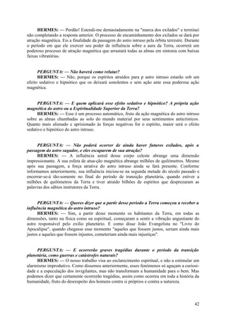 HERMES: — Perdão! Estendi-me demasiadamente na "marca dos exilados" e terminei
não completando a resposta anterior. O processo de encaminhamento dos exilados se dará por
atração magnética. Eis a finalidade da passagem do astro intruso pela órbita terrestre. Durante
o período em que ele exercer seu poder de influência sobre a aura da Terra, ocorrerá um
poderoso processo de atração magnética que arrastará todas as almas em sintonia com baixas
faixas vibratórias.
PERGUNTA: — Não haverá como relutar?
HERMES: — Não, porque os espíritos atraídos para p astro intruso estarão sob um
efeito sedativo e hipnótico que os deixará sonolentos e sem ação ante essa poderosa ação
magnética.
PERGUNTA: — E quem aplicará esse efeito sedativo e hipnótico? A própria ação
magnética do astro ou a Espiritualidade Superior da Terra?
HERMES: — Esse é um processo automático, fruto da ação magnética do astro intruso
sobre as almas chumbadas ao solo do mundo material por seus sentimentos anticrísticos.
Quanto mais alienado e aprisionado às forças negativas for o espírito, maior será o efeito
sedativo e hipnótico do astro intruso.
PERGUNTA: — Não poderá ocorrer de ainda haver futuros exilados, após a
passagem do astro sugador, e eles escaparem de sua atração?
HERMES: — A influência astral desse corpo celeste abrange uma dimensão
impressionante. A sua esfera de atua-ção magnética abrange milhões de quilómetros. Mesmo
após sua passagem, a força atrativa do astro intruso ainda se fará presente. Conforme
informamos anteriormente, sua influência iniciou-se na segunda metade do século passado e
encerrar-se-á tão-somente no final do período de transição planetária, quando estiver a
milhões de quilómetros da Terra e tiver atraído bilhões de espíritos que desprezaram as
palavras dos sábios instrutores da Terra.
PERGUNTA: — Queres dizer que a partir desse período a Terra começou a receber a
influência magnética do astro intruso?
HERMES: — Sim, a partir desse momento os habitantes da Terra, em todas as
dimensões, tanto na física como na espiritual, começaram a sentir a vibração angustiante do
astro responsável pelo exílio planetário. E como disse João Evangelista no "Livro do
Apocalipse", quando chegasse esse momento "aqueles que fossem justos, seriam ainda mais
justos e aqueles que fossem injustos, cometeriam ainda mais injustiças".
PERGUNTA: — E ocorrerão graves tragédias durante o período da transição
planetária, como guerras e catástrofes naturais?
HERMES: — O nosso trabalho visa ao esclarecimento espiritual, e não a estimular um
alarmismo improdutivo. Como dissemos anteriormente, esses fenómenos só aguçam a curiosidade e a especulação dos invigilantes, mas não transformam a humanidade para o bem. Mas
podemos dizer que certamente ocorrerão tragédias, assim como ocorreu em toda a história da
humanidade, fruto do desrespeito dos homens contra si próprios e contra a natureza.

42

 