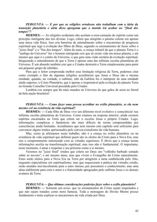 PERGUNTA: — E por que as religiões ortodoxas não trabalham com a ideia da
transição planetária e além disso apregoam que o mundo irá acabar no "final dos
tempos"?
HERMES: — As religiões ocidentais não aceitam a reen-carnação do espírito como um
princípio inteligente das leis divinas. Logo, crêem que atingirão o paraíso celeste em apenas
uma única vida física. Isso cria barreiras de entendimento sobre o mecanismo de progresso
espiritual que rege a evolução dos filhos de Deus, segundo os ensinamentos de Jesus sobre o
"juízo final" e o "fim dos tempos". Além do mais, a crença infantil de que o planeta Terra é o
"umbigo do Universo" faz o homem retrógrado crer que só existe vida em nosso planeta, e até
mesmo que aqui é o centro do Universo, o que gera uma visão sectária da evolução espiritual,
bloqueando o entendimento de que a Terra é apenas uma das infinitas escolas planetárias do
Universo. É um absurdo também crer que o Criador destruirá a Terra simplesmente para punir
um pequeno grupo de rebeldes.
Para que o leitor compreenda melhor essa limitação religiosa da Terra, podemos citar
como exemplo o fato de algumas religiões acreditarem que Jesus e Deus são a mesma
entidade, quando, na verdade, o sublime, rabi da Galiléia foi o intérprete de uma entidade
ainda superior, o Cristo Planetário, que é apenas o responsável pela evolução do planeta Terra
no Grande Conselho Universal presidido pelo Criador.
Lembrai-vos sempre que há mais mundos no Universo do que grãos de areia no litoral
da bela nação brasileira!
PERGUNTA: — Como fazer uma pessoa acreditar no exílio planetário, se ela nem
mesmo crê na existência da vida espiritual?
HERMES: — Cada filho de Deus vive um diferente nível evolutivo e consciência! nas
infinitas escolas planetárias do Universo. Como citamos na resposta anterior, ainda existem
espíritos encarnados na Terra que crêem ser o excelso Jesus o próprio Criador. Logo,
informações complexas e fantásticas são mais difíceis de serem compreendidas por
consciências ainda limitadas. Acreditamos que nem mesmo este capítulo será suficiente para
convencer alguns irmãos aprisionados pelo conven-cionalismo da vida humana.
Mas, como já afirmamos neste trabalho, não é a crença no exílio planetário ou na
existência da vida espiritual que definirá quem são os eleitos do Cristo para a Nova Era, mas
sim o comportamento sintonizado com as virtudes superiores. É óbvio que a crença nestas
informações auxilia na transformação espiritual, mas isso não é fundamental. O importante,
neste momento, é amar e respeitar o seu próximo como a si mesmo.
Veremos no "juízo final" irmãos que crêem ser Deus um "velhinho barbudo sentado
sobre as nuvens", e até mesmo ateus, mas que vivem o Evangelho do Cristo naturalmente.
Estes serão eleitos para a Nova Era na Terra por atingirem a meta estabelecida pelo Alto,
enquanto especialistas em espiritualismo, mas que esqueceram a prática das virtudes cristãs,
serão atraídos inevitavelmente para o astro intruso, por possuírem o conhecimento, mas uma
alma indiferente para com o amor e a fraternidade apregoados pelo sublime Jesus e os demais
avatares da Terra.
PERGUNTA:— Que últimas considerações poderias fazer sobre o exílio planetário?
HERMES: — Somente um aviso: que os ensinamentos do Cristo sejam respeitados e
que não sejam tratados como mera fantasia. Toda a mensagem do Divino Mestre possui
fundamento e tenta explicar os mecanismos da vida criada por Deus.

43

 