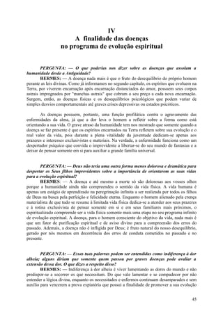 IV
A finalidade das doenças
no programa de evolução espiritual
PERGUNTA: — O que poderias nos dizer sobre as doenças que assolam a
humanidade desde a Antiguidade?
HERMES: — A doença nada mais é que o fruto do desequilíbrio do próprio homem
perante as leis divinas. Como já informamos no segundo capítulo, os espíritos que evoluem na
Terra, por viverem encarnação após encarnação distanciados do amor, possuem seus corpos
astrais impregnados por "manchas astrais" que cobram o seu preço a cada nova encarnação.
Surgem, então, as doenças físicas e os desequilíbrios psicológicos que podem variar de
simples desvios comportamentais até graves crises depressivas ou estados psicóticos.
As doenças possuem, portanto, uma função profilática contra o agravamento das
enfermidades da alma, já que a dor leva o homem a refletir sobre a forma como está
orientando a sua vida. O grave atraso da humanidade tem nos mostrado que somente quando a
doença se faz presente é que os espíritos encarnados na Terra refletem sobre sua evolução e o
real valor da vida, pois durante a plena vitalidade da juventude dedicam-se apenas aos
prazeres e interesses exclusivistas e materiais. Na verdade, a enfermidade funciona como um
despertador psíquico que convida o imprevidente a libertar-se do seu mundo de fantasias e a
deixar de pensar somente em si para auxiliar a grande família universal.
PERGUNTA: — Deus não teria uma outra forma menos dolorosa e dramática para
despertar os Seus filhos imprevidentes sobre a importância de orientarem as suas vidas
para a evolução espiritual?
HERMES: — A doença e até mesmo a morte só são dolorosas aos vossos olhos
porque a humanidade ainda não compreendeu o sentido da vida física. A vida humana é
apenas um estágio de aprendizado na peregrinação infinita a ser realizada por todos os filhos
de Deus na busca pela perfeição e felicidade eterna. Enquanto o homem alienado pela crença
materialista de que tudo se resume à limitada vida física dedica-se a atender aos seus prazeres
e à rotina exclusivista de pensar somente em si e em seus familiares mais próximos, o
espiritualizado compreende ser a vida física somente mais uma etapa no seu programa infinito
de evolução espiritual. A doença, para o homem consciente do objetivo da vida, nada mais é
que um fator de purificação espiritual e de aviso divino para a compreensão dos erros do
passado. Ademais, a doença não é infligida por Deus; é fruto natural do nosso desequilíbrio,
gerado por nós mesmos em decorrência dos erros de conduta cometidos no passado e no
presente.
PERGUNTA: — Essas tuas palavras podem ser entendidas como indiferença à dor
alheia; alguns diriam que somente quem passou por graves doenças pode avaliar a
extensão dessa dor. O que dizes a respeito disso?
HERMES: — Indiferença à dor alheia é viver lamentando as dores do mundo e não
predispor-se a socorrer os que necessitam. Do que vale lamentar e se compadecer por não
entender a lógica divina, enquanto os necessitados e enfermos continuam desamparados e sem
auxílio para vencerem a prova expiatória que possui a finalidade de promover a sua evolução
45

 