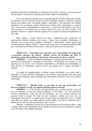 espiritual? Preferimos compreender as educativas leis divinas e auxiliar os que passam por
tais provações a vencerem os sentimentos que deram origem às enfermidades.
No que diz respeito à questão de se ter passado pela dor da enfermidade para entendêla, lembramos que ela realmente possui essa eficaz finalidade educativa e reflexiva. O jovem
imaturo que poderia estar consumindo drogas e destruindo o seu organismo com atitudes
agressivas a si e ao próximo, quando adoece passa a refletir sobre a importância e o valor da
vida. Com a doença, principalmente as mais graves, o espírito imortal aprende a dar valor à
vida e purifica o seu espírito para, no futuro, ingressar em uma vida física normal e com
equilíbrio. Inclusive o enfermo lamenta quando jovens saudáveis destroem estupidamente as
suas vidas.
Meus irmãos, o estado reflexivo da alma é fundamental para evoluirmos! Os
espiritualistas orientais realizam essa prática e obtêm belos resultados. Infelizmente os
ocidentais são excessivamente agitados, imediatistas e materialistas, mesmo aqueles que
afirmam professar alguma religião. A doença então surge como um detonador psíquico para
que o encarnado na vida física refli-ta sobre os seus atos e pensamentos do dia-a-dia.
PERGUNTA: — Entendemos tais colocações, mas a humanidade não compreende
o mecanismo educativo das doenças. Algumas pessoas até acreditam que Deus as
abandonou, porque Ele permitiu que adoecessem. O que podes nos dizer a respeito?
HERMES: — Como já dissemos anteriormente, o grande empecilho para a evolução
espiritual da humanidade e conquista da felicidade e da harmonia social reside em sua
ignorância às leis divinas. Caso o homem compreendesse a finalidade das enfermidades, ao
invés de ficar se lamentando, poderia reverter esse quadro com a oração, serenidade e
reflexão.
Ao adotar tal comportamento, o enfermo estaria purificando o seu corpo astral e
drenando as toxinas espirituais, libertando-se das manchas astrais geradas pelas más ações
cometidas que originam a quase totalidade das enfermidades conhecidas, nesta ou em futuras
encarnações.
PERGUNTA: — Querido irmão, e o que dizer aos pais que geram filhos com
doenças congénitas, ou seja, com alguma deficiência física ou mental?
HERMES: — A vida humana é um aprendizado para o espírito imortal, e como tal
deve ser encarada! Os pais que amarem realmente os seus filhos e com eles procurarem
conviver intensamente, verão que não são deficientes, mas sim crianças especiais que
possuem muito a ensinar. No final de suas existências, saberão que mais vale um
"aprendizado diferenciado" no papel de pais, do que sofrer uma imposição da Lei e receber
como filho um espírito com corpo saudável, porém rebelde e com graves tendências para a
prática do mal. Esta sim seria uma dura provação a vencer!
Ademais, é importante crer que não existem injustiças na vida criada por Deus. Tanto
a criança como os pais enquadrados nessa situação devem passar por tal experiência, segundo
as leis do Carma e da Evolução Espiritual.

46

 