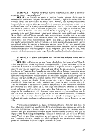 PERGUNTA: — Poderias nos trazer maiores esclarecimentos sobre as manchas
astrais em nossos corpos espirituais?
HERMES: — Segundo nos ensina a Doutrina Espírita e demais religiões que já
compreendem e estudam a crença da reencarnação e do carma, o espírito imortal necessita de
veículos astrais para manifestar-se no mundo físico. Portanto, todo espírito possui corpos
intermediários de natureza etérea para manifestação nos planos espirituais, de acordo com a
evolução desses mundos, sendo que o mais importante e o único a que iremos nos ater para
este estudo é chamado entre os espíritas de"perispírito". Este corpo de manifestação nas
cidades astrais do Mundo Maior serve também de elo de ligação para que o espírito possa
comandar o seu corpo físico quando reencarna na matéria para mais uma jornada evolutiva.
Nesse "duplo espiritual" ficam agregadas todas as energias que o espírito cultivou em suas
muitas vidas físicas durante a sua caminhada rumo à Luz. Quanto mais o indivíduo cultivou
sentimentos e atos nobres, mais iluminado e puro é esse corpo. Já aqueles que praticaram o
mal e cultivaram sentimentos e atos prejudiciais a si e aos seus semelhantes possuem o corpo
perispiritual repleto de manchas e feridas, que são um retrato fiel do rumo ao qual estão
direcionando as suas vidas. Quando esses espíritos reencarnam na matéria, descem ao plano
físico com todos esses miasmas agregados ao seu perispírito. Com o passar dos anos, essas
manchas astrais são expurgadas para o corpo físico, desencadeando as famigeradas doenças.
PERGUNTA: — Temos como evitar essa "descida"das manchas astrais para o
corpo físico?
HERMES: — Certamente que sim! Deus é a Inteligência Suprema e o Seu Código de
Evolução Espiritual é justo e magnânimo. Como já dissemos, a grande fórmula de libertação
espiritual e de alcance da felicidade suprema encontra-se na prática sincera e desprendida do
amor. O amor sincero e generoso, e não aquele que é fruto das paixões, possui o poder de
transformar as Trevas em Luz. Para elucidarmos melhor a força do amor, vamos citar como
exemplo o caso de um espírito que cultivou muito ódio em sua encarnação passada e agora
reencarna com plena saúde, mas com imensas toxinas astrais agregadas ao seu perispírito. Se
ele nada fizer para modificar-se, quando alcançar provavelmente os quarenta anos de vida
receberá o impacto da descida dessas toxinas para o corpo físico, causando-lhe a
multiplicação desordenada de células, anomalia mais conhecida como o temível câncer 1.
Mas, por outro lado, se ele modificar-se, amando e respeitando os seus semelhantes e sentindo
principalmente esse amor dentro de si, essa força transformadora sublimará as manchas
astrais, reduzindo consideravelmente essas toxinas. Isso fará com que ele venha a receber os
resquícios das manchas astrais, sob a forma de câncer, somente próximo aos últimos anos de
sua vida física, em avançada idade. E, por fim, se ele amar incondicionalmente, tornando-se
um exemplo de bem viver e de amor ao próximo e ao mundo, as energias negativas serão
totalmente dizimadas, anulando completamente o carma do câncer que se delineava em sua
vida.
Vemos com esse exemplo que Deus é soberanamente justo 0 bom para com todos os
Seus filhos, pois nos convida a evoluir sem dor e sem sofrimento pelo caminho do amor e da
sabedoria. Infelizmente o homem ainda se desvia demasiadamente do caminho correto,
fazendo com que instrumentos corretivos sejam automaticamente acionados para que os
imprevidentes não fiquem por longo tempo afastados do caminho da Luz, que todos devemos
seguir. Vendo por essa ótica, entendemos que a doença não é um triste castigo imputado por
um Deus mau e vingativo, mas sim uma admirável bênção para que venhamos a despertar
para o real caminho da felicidade e da paz: o caminho do Cristo!

47

 