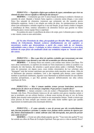 PERGUNTA: — Seguindo a lógica que acabaste de expor, entendemos que viver na
sintonia do amor sincero significa a libertação das doenças?
HERMES: — Certamente que sim! A única função da doença é conduzir o homem ao
caminho do amor. Quando o homem fuma cigarros e consome outras drogas, o seu corpo
físico fica saturado de elementos venenosos que certamente um dia causarão graves
disfunções orgânicas. Assim é em relação aos males da alma. Ao entorpecermos as nossas
almas com sentimentos e atitudes negativas à sua real função, já que fomos criados à imagem
e semelhança de Deus, estamos saturando-a de elementos tóxicos que gerarão no futuro
disfunções para o nosso equipo físico e espiritual.
Já a prática do amor é a profilaxia da alma e do corpo, pois é alimento para o espírito,
e não veneno, como os atos anticristãos.
[1] Na obra Fiosioloeia da Alma, piscografada por Hercflio Mães, publicada pela
Editora do Cnhecimento, Ramatís esclarece detalhadamente em sete capítulos os
mecanismos ocultos que desencadeiam, a partir dos corpos sutis do ser humano,
enfermidades como o câncer. A etiologia, as raízes cármicas, o tratamento e a cura desta
moléstia do corpo físico são analisados desde sua verdadeira origem no "mundo oculto"
das causas.
PERGUNTA: — Mas o que dizer de espíritos evoluídos que reencarnam com uma
missão importante e que durante a sua vida são acometidos por diversas doenças?
HERMES: — A doença física nos remete a um contato mais íntimo com Deus. Por
meio desse instrumento, os espíritos em missão na Terra imunizam-se contra os assédios e as
tentações da vida humana, tão atraentes a quem possui plena saúde e vitalidade. Portanto,
antes de reencarnar, em alguns casos, esses irmãos missionários da Luz solicitam uma
"drenagem" total das toxinas espirituais que porventura ainda maculem suas almas. Além de
se libertarem dos prazeres mundanos, com a dor imputada pela doença, esses espíritos
também se purificam totalmente, algumas vezes libertando-se definitivamente de suas últimas
manchas perispirituais, o que lhes permite ingressar definitivamente nas altas esferas
espirituais da Terra.
PERGUNTA: — Mas é comum também vermos pessoas boníssimas morrerem
ainda jovens de câncer ou de doenças congénitas. O que pensar a respeito disso?
HERMES: — Jamais cometais o erro de avaliar o Planejamento Divino dentro da
limitada vida física. Provavelmente tratava-se de um espírito com graves manchas astrais e
que se predispôs, em um esforço heróico, a drenar essas toxinas de uma só vez, de forma
rápida, para assumir outros projetos no Astral ou em encarnações futuras. Tende a certeza que
essas pessoas de bom coração que morrem cedo estão muito melhor agora que quando
ingressaram na matéria para uma encarnação dolorosa.
PERGUNTA: — E como entender o caso de pessoas que são reconhecidamente
más, buscam prejudicar o próximo 'e, muitas vezes, fumam várias carteiras de cigarros por
dia, bebem demasiadamente e ainda cultivam uma vida desregrada, mas parecem possuir
uma saúde de ferro?
HERMES: — Existe um sábio ditado popular que diz: "Vaso ruim não quebra!"E isso
faz sentido aos olhos do Plano de Evolução Espiritual. Para que serve a vida no mundo físico?

48

 