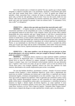 Serve tão-somente para a evolução do espírito! Ou seja, aqueles que evoluem rápido,
atingindo os objetivos traçados para a sua encarnação, alcançam o merecimento para partir
mais cedo deste mundo ainda triste e infeliz que é a Terra. Já aqueles que relutam em
aprender a lição, necessitam ficar o máximo de tempo no mundo físico para que possam,
quem sabe, ao final da vida aprender a lição do amor. Caso isso não ocorra, trarão em suas
futuras vidas físicas enormes quantidades de miasmas espirituais que cobrarão o seu preço,
desde cedo, pelo mal semeado no passado. Como nos ensinou Jesus: "A semeadura é livre,
mas a colhi * a é obrigatória."
PERGUNTA: — Queres dizer que todos que forem bons morrerão mais cedo?
HERMES: — O espírito encarna no mundo físico para aprendizado, visando ao seu
crescimento espiritual e ao da comunidade que o cerca. À medida que ele estiver produzindo,
será importante mante-lo no meio físico. Logo, ninguém "morre" por ser bom. Mas o espírito
desprendido das coisas materiais sabe que o apego doentio à vida física é característica dos
materialistas e não de quem compreende a finalidade da vida humana. Ao concluir a sua
missão no mundo físico, os bons espíritos desprendem-se da matéria por merecimento. Assim,
algumas vezes, crianças iluminadas que vieram ao mundo físico para uma lição espiritual aos
pais desencarnam cedo para atestarem a importância da vivência espiritual aos materialistas.
Porém, se sua manutenção na vida física for importante, assim será, a exemplo das nobres
almas que tiveram uma longa vida de auxílio à humanidade, como madre Tereza de Calcutá,
irmã Dulce e Chico Xavier, espíritos boníssimos que desencarnaram em avançada idade.
PERGUNTA: — Mas temos também o caso de doenças que nos parecem ser fruto
da má alimentação e do estresse moderno, como por exemplo as doenças cardíacas. O que
podes nos esclarecer a respeito?
HERMES: — Certamente fatores externos ao corpo espiritual também contribuem
para o processo de degeneração física. A alimentação excessivamente à base de gordura
animal eleva as taxas de colesterol no sangue, causando o entupimento das artérias que
irrigam o coração. Logo, esse é um fenómeno exclusivamente material, mas que demonstra
que o "espírito é mais escravo do corpo, do que seu senhor", pois ao invés de utilizar-se do
veículo físico para a sua evolução espiritual, torna-se um servo dos caprichos do corpo
material, abarrotando-se de comida simplesmente para excitar o seu paladar.
No caso das bebidas alcoólicas, encontramos a mesma , situação. O excesso termina
causando cirrose hepática e outros problemas digestivos, assim como a degeneração dos
neurô-nios no cérebro. Lembramos aos leitores que o corpo físico e o espiritual, por estarem
intimamente ligados, terminam correspondendo-se nos dois sentidos. Logo, não é só o corpo
físico que recebe os impactos do espiritual. Todas as agressões que cometemos contra o nosso
corpo físico também desencadeiam traumas na sutil contextura do corpo perispiritual. O
glutão sofrerá danos e desequilíbrios astrais após o seu desencarne e o alcoólatra terá graves
prejuízos no fígado e demais órgãos do-sistema digestivo, no corpo espiritual. E essas
consequências não se resumem somente a esses casos, mas a todas as agressões cometidas ao
corpo físico. Inclusive, no livro "Sob o Signo de Aquário - Narrações sobre Viagens Astrais"
descrevemos o impacto das drogas no corpo espiritual dos viciados, após o seu desencarne.

49

 