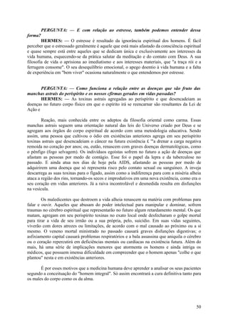PERGUNTA: — E com relação ao estresse, também podemos entender dessa
forma?
HERMES: — O estresse é resultado da ignorância espiritual dos homens. É fácil
perceber que o estressado geralmente é aquele que está mais afastado da consciência espiritual
e quase sempre está entre aqueles que se dedicam única e exclusivamente aos interesses da
vida humana, esquecendo-se da prática salutar da meditação e do contato com Deus. A sua
filosofia de vida o aprisiona ao imediatismo e aos interesses materiais, que "a traça rói e a
ferrugem consome". O seu desequilíbrio emocional, o apego doentio à vida humana e a falta
de experiência em "bem viver" ocasiona naturalmente o que entendemos por estresse.
PERGUNTA: — Como funciona a relação entre as doenças que são fruto das
manchas astrais do perispírito e os nossos cfirmas gerados em vidas passadas?
HERMES: — As toxinas astrais agregadas ao perispírito e que desencadeiam as
doenças no futuro corpo físico em que o espírito irá se reencarnar são resultantes da Lei de
Ação e
Reação, mais conhecida entre os adeptos da filosofia oriental como carma. Essas
manchas astrais seguem uma orientação natural das leis do Universo criado por Deus e se
agregam aos órgãos do corpo espiritual de acordo com uma metodologia educativa. Sendo
assim, uma pessoa que cultivou o ódio em existências anteriores agrega em seu perispírito
toxinas astrais que desencadeiam o câncer na futura existência £ '"a drenar a carga negativa
remoída no coração por anos; ou, eutão, renascem com graves doenças dermatológicas, como
o pênfigo (fogo selvagem). Os indivíduos egoístas sofrem no futuro a ação de doenças que
afastam as pessoas por medo de contágio. Esse foi o papel da lepra e da tuberculose no
passado. E ainda atua nos dias de hoje pela AIDS, afastando as pessoas por medo de
adquirirem uma doença que só representa risco pelo contato sexual ou sanguíneo. A inveja
descarrega as suas toxinas para o fígado, assim como a indiferença para com a miséria alheia
ataca a região dos rins, tornando-os secos e improdutivos em uma nova existência, como era o
seu coração em vidas anteriores. Já a raiva incontrolável e desmedida resulta em disfunções
na vesícula.
Os maledicentes que destroem a vida alheia renascem na matéria com problemas para
falar e ouvir. Aqueles que abusam do poder intelectual para manipular e dominar, sofrem
traumas no cérebro espiritual que representarão no futuro algum retardamento mental. Os que
matam, agregam em seu perispírito toxinas no exato local onde desfecharam o golpe mortal
para tirar a vida de seu irmão ou a sua própria, pelo, suicídio. Em suas vidas seguintes,
viverão com dores atrozes ou limitações, de acordo com o mal causado ao próximo ou a si
mesmo. O veneno mortal ministrado no passado causará graves disfunções digestivas; o
asfixiamento capital causará problemas respiratórios e a bala assassina que aniquila o cérebro
ou o coração repercutirá em deficiências mentais ou cardíacas na existência futura. Além do
mais, há uma série de implicações menores que atormenta os homens e ainda intriga os
médicos, que possuem imensa dificuldade em compreender que o homem apenas "colhe o que
plantou" nesta e em existências anteriores.
É por esses motivos que a medicina humana deve aprender a analisar os seus pacientes
segundo a conceituação do "homem integral". Só assim encontrará a cura definitiva tanto para
os males do corpo como os da alma.

50

 