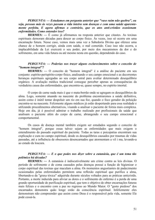 PERGUNTA: — Estudamos em pergunta anterior que "vaso ruim não quebra", ou
seja, pessoas más às vezes passam a vida inteira sem doenças e com uma saúde aparentemente perfeita. E agora afirmas o contrário, que os atos anti-cristãos ocasionam
enfermidades. Como entender isso?
HERMES: — É como já afirmamos na resposta anterior que citastes. As toxinas
espirituais demoram décadas para descer ao corpo físico. Às vezes, isso só ocorre em uma
encarnação futura. Nesse caso, vemos mais uma vez a Sabedoria Divina que oferece uma
chance de o homem corrigir, ainda com saúde, o mal cometido. Caso isso não ocorra, a
implacabilidade da Lei exercerá o seu poder, por meio dos mecanismos da dor e do
sofrimento, em uma vida futura ou até mesmo nesta em questão, dependendo do caso.
PERGUNTA: — Poderias nos trazer alguns esclarecimentos sobre o conceito de
"homem integral"?
HERMES: — O conceito de "homem integral" é a análise do paciente em seu
conjunto: espírito-perispírito-corpo físico, analisando o seu campo emocional e as decorrentes
heranças espirituais agregadas ao seu corpo astral para avaliar determinado desequilíbrio
orgânico. A avaliação médica tradicional consegue perceber apenas as consequências da
verdadeira causa das enfermidades, que encontra-se, quase sempre, no espírito imortal.
O corpo de carne nada mais é que o mata-borrão onde se agregam os desequilíbrios da
alma. Logo, somente atuando na nascente do problema encontraremos a saúde definitiva,
assim como é inútil tentar despoluir um rio em sua foz, quando o foco gerador da poluição
encontra-se na nascente. Felizmente alguns médicos já estão despertando para essa realidade e
utilizando procedimentos alternativos, visando a analisar o paciente de fornia mais complexa.
Hoje em dia, já é possível admirar o trabalho realizado por profissionais da saúde que
analisam o paciente além do corpo de carne, abrangendo o seu campo emocional e
comportamental.
Os casos de doença mental também exigem ser estudados segundo o conceito de
"homem integral", porque essas talvez sejam as enfermidades que mais exigem o
entendimento do passado espiritual do paciente. Todas as taras e psicopatias encontram sua
explicação e cura no campo espiritual, desde os desequilíbrios causados por traumas de vidas
passadas, até a influência de obsessores desencarnados que atormentam a vil i ma, levando-a
ao estado da loucura.
PERGUNTA: — E o que podes nos dizer sobre a eutanásia, que é um tema tão
polémico há décadas?
HERMES: — A eutanásia é indiscutivelmente um crime contra as leis divinas. O
período de sofrimento e de coma causados pelas doenças possui a função de higienizar o
corpo espiritual das toxinas que maculam a alma. Os momentos angustiantes de padecimento
ocasionados pelas enfermidades permitem uma reflexão espiritual que purifica a alma,
libertando-a da "graxa tóxica" adquirida durante séculos voltados para as práticas anticristãs.
Portanto, a morte induzida para aliviar as dores e o sofrimento do enfermo é a perda de uma
grande oportunidade de purificação espiritual, que tem o objetivo de obter encarnações futuras
mais felizes e o encontro com a paz no regresso ao Mundo Maior. O "gesto piedoso" dos
encarnados demonstra quão longe estão da consciência espiritual. Infelizmente eles
demonstram não compreender que assim como Deus é o responsável pela vida, somente Ele
pode cessá-la.

51

 