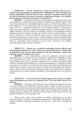 PERGUNTA:— Há uma controvérsia a respeito da eutanásia. Hoje em dia, a
medicina possui equipamentos que podem manter artificialmente a vida em pacientes com
paradas respiratórias e cardíacas. Dize-nos o que é realmente a eutanásia: induzir à morte
por meio de medicações que matem o paciente ou simplesmente desligar esses aparelhos
para permitir que a natureza aja conforme a Vontade Divina?
HERMES: — A pergunta é interessante e exige atenção na resposta para que não seja
mal interpretada. A indução à morte por medicação e métodos que venham a libertar o espírito do corpo material, com a finalidade de aliviar as dores e o sofrimento do enfermo, é um
crime hediondo e os seus responsáveis terão de responder por esse procedimento junto à
Justiça Divina. Já a manutenção artificial da vida por aparelhos médicos, é necessária em
alguns casos para restabelecer a desarmonia orgânica causada por algum acidente ou enfermidade específica. Após esse período de reequilíbrio orgânico, essa aparelhagem pode ser
desligada sem que isso implique na prática da eutanásia. Se for da vontade de Deus, o corpo
físico se manterá vivo, talvez em estado de coma, até que se efelnc ;i drenagem tóxica
necessária ao perispírito. Em alguns casos, o espírito retornará à consciência para prosseguir
em sua jornada pelo mundo físico; em outros, regressará ao Plano Imortal com reduzida carga
tóxica no corpo astral. Haverá também os casos em que o desencarne será imediato,
encerrando aquele estágio evolutivo na matéria.
PERGUNTA: — Disseste que o período da enfermidade provoca reflexões para
uma purificação espiritual, mas vemos casos em que a pessoa além de não se conscientizar
da importância desse processo ainda amaldiçoa a Deus pelo sofrimento e implora pela
eutanásia. O que seria melhor nesses casos?
HERMES: — Esse comportamento é típico da imaturidade espiritual da atual
humanidade terrena. É uma pena que os encarnados não compreendam a finalidade da vida e
não a aproveitem para evoluir, tornando-se pessoas melhores. Logo, ratificamos a nossa
posição! Mesmo nesses casos a eutanásia é inadmissível e os envolvidos nessa prática, desde
o paciente, passando pelos familiares que a autorizam informalmente, e chegando ao médico
que pratica o ato, contrário à sua missão de salvar vidas, todos serão responsabilizados pela
Justiça Divina. Somente a Deus cabe decidir o momento do desligamento entre espírito e
matéria. Além do mais, esse desenlace prematuro causará graves padecimentos ao espírito
desencarnante, que vivenciará situações semelhantes às desencadeadas após o ato nefasto do
suicídio.
PERGUNTA: — E em casos de graves doenças degenerativas, que em seus estágios
finais desencadeiam dores atrozes no organismo físico? Não seria melhor abreviar esse
tormento?
HERMES: — Não podem existir dois pesos e duas medidas. O princípio da eutanásia
é o "corte" prematuro do "fio prateado", elemento que liga o espírito ao corpo, ato que deve
ser realizado somente pelos técnicos do Plano Espiritual, segundo a Vontade Divina. É por
isso que informamos que desligar aparelhos médicos após a estabilização do paciente não
significa praticar a eutanásia, pois o destino do paciente ficará nas mãos desses técnicos, que
decidirão restabelecer ou não o princípio vital.
Mesmo nessas atrozes dores causadas por doenças degenerativas ou por fases
terminais de câncer é inaceitável o bloqueio da drenagem tóxica do perispírito pela eutanásia.
Apenas é admitida a utilização de medicações que aliviem as dores, como a morfina, por
exemplo.

52

 