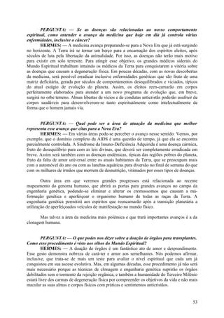 PERGUNTA: — Se as doenças são relacionadas ao nosso comportamento
espiritual, como entender o avanço da medicina que hoje em dia já controla várias
enfermidades, inclusive o câncer?
HERMES: — A medicina avança preparando-se para a Nova Era que já está surgindo
no horizonte. A Terra irá se tornar um berço para a encarnação dos espíritos eleitos, após
séculos de luta pela libertação da animalidade. Por isso, as doenças não terão mais motivo
para existir em solo terrestre. Para atingir esse objetivo, os grandes médicos siderais do
Mundo Espiritual trabalham intuindo os médicos da Terra para conquistarem a vitória sobre
as doenças que causam a degeneração física. Em poucas décadas, com as novas descobertas
da medicina, será possível erradicar inclusive enfermidades genéticas que são fruto de uma
matriz deficitária, gerada por séculos de comportamentos desequilibrados e viciados, típicos
do atual estágio de evolução do planeta. Assim, os eleitos reen-carnarão em corpos
perfeitamente elaborados para atender a um novo programa de evolução que, em breve,
surgirá no orbe terreno. Almas libertas de vícios e de condutas anticristãs poderão usufruir de
corpos saudáveis para desenvolverem-se tanto espiritualmente como intelectualmente de
forma que o homem jamais viu.
PERGUNTA: — Qual pode ser a área de atuação da medicina que melhor
representa esse avanço que citas para a Nova Era?
HERMES: — Em várias áreas pode-se perceber o avanço nesse sentido. Vemos, por
exemplo, que o domínio completo da AIDS é uma questão de tempo, já que ela se encontra
parcialmente controlada. A Síndrome da Imuno-Deflciência Adquirida é uma doença cármica,
fruto do desequilíbrio para com as leis divinas, que deverá ser completamente erradicada em
breve. Assim será também com as doenças endémicas, típicas das regiões pobres do planeta,
fruto da falta de amor universal entre os atuais habitantes da Terra, que se preocupam mais
com o automóvel do ano ou com as lanchas aquáticas para diversão no final de semana do que
com os milhares de irmãos que morrem de desnutrição, vitimados por esses tipos de doenças.
Outra área em que veremos grandes progressos está relacionada ao recente
mapeamento do genoma humano, que abrirá as portas para grandes avanços no campo da
engenharia genética, podendo-se eliminar e alterar os cromossomos que causam a máformação genética e aperfeiçoar o organismo humano de todas as raças da Terra. A
engenharia genética permitirá aos espíritos que reencarnarão após a transição planetária a
utilização de aperfeiçoados veículos de manifestação no mundo físico.
Mas talvez a área da medicina mais polémica e que trará importantes avanços é a da
clonagem humana.
PERGUNTA: — O que podes nos dizer sobre a doação de órgãos para transplantes.
Como esse procedimento é visto aos olhos do Mundo Espiritual?
HERMES: — A doação de órgãos é um fantástico ato de amor e desprendimento.
Esse gesto demonstra nobreza de cará-ter e amor aos semelhantes. Nós podemos afirmar,
inclusive, que trata-se de mais um teste para avaliar o nível espiritual que cada um já
conquistou em sua ascese evolutiva. Mas, em algumas décadas, esse procedimento já não será
mais necessário porque as técnicas de clonagem e engenharia genética suprirão os órgãos
debilitados sem o tormento da rejeição orgânica, e também a humanidade do Terceiro Milénio
estará livre dos carmas de degeneração física por compreender os objetivos da vida e não mais
macular as suas almas e corpos físicos com práticas e sentimentos anticristãos.

53

 