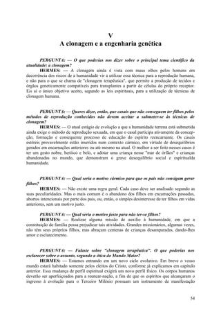 V
A clonagem e a engenharia genética
PERGUNTA: — O que poderias nos dizer sobre o principal tema científico da
atualidade: a clonagem?
HERMES: — A clonagem ainda é vista com maus olhos pelos homens em
decorrência dos riscos de a humanidade vir a utilizar essa técnica para a reprodução humana,
e não para o que se chama de "clonagem terapêutica", que permite a produção de tecidos e
órgãos geneticamente compatíveis para transplantes a partir de células do próprio receptor.
Eis aí o único objetivo aceito, segundo as leis espirituais, para a utilização de técnicas de
clonagem humana.
PERGUNTA: — Queres dizer, então, que casais que não conseguem ter filhos pelos
métodos de reprodução conhecidos não devem aceitar a submeter-se às técnicas de
clonagem?
HERMES: — O atual estágio de evolução a que a humanidade terrena está submetida
ainda exige o método de reprodução sexuada, em que o casal participa ativamente da concepção, formação e consequente processo de educação do espírito reencarnante. Os casais
estéreis provavelmente estão inseridos num contexto cármico, em virtude de desequilíbrios
gerados em encarnações anteriores ou até mesmo na atual. O melhor a ser feito nesses casos é
ter um gesto nobre, heróico e belo, e adotar uma criança nesse "mar de órfãos" e crianças
abandonadas no mundo, que demonstram o grave desequilíbrio social e espiritualda
humanidade.
PERGUNTA: — Qual seria o motivo cármico para que os pais não consigam gerar
filhos?
HERMES: — Não existe uma regra geral. Cada caso deve ser analisado segundo as
suas peculiaridades. Mas o mais comum é o abandono dos filhos em encarnações passadas,
abortos intencionais por parte dos pais, ou, então, o simples desinteresse de ter filhos em vidas
anteriores, sem um motivo justo.
PERGUNTA: — Qual seria o motivo justo para não ter-se filhos?
HERMES: — Realizar alguma missão de auxílio à humanidade, em que a
constituição de família possa prejudicar tais atividades. Grandes missionários, algumas vezes,
não têm seus próprios filhos, mas abraçam centenas de crianças desamparadas, dando-lhes
amor e esclarecimento.
PERGUNTA: — Falaste sobre "clonagem terapêutica". O que poderias nos
esclarecer sobre o assunto, segundo a ótica do Mundo Maior?
HERMES: — Estamos entrando em um novo ciclo evolutivo. Em breve o vosso
mundo estará habitado somente pelos eleitos do Cristo, conforme já explicamos em capítulo
anterior. Essa mudança de perfil espiritual exigirá um novo perfil físico. Os corpos humanos
deverão ser aperfeiçoados para a reencar-nação, a fim de que os espíritos que alcançaram o
ingresso à evolução para o Terceiro Milénio possuam um instrumento de manifestação

54

 