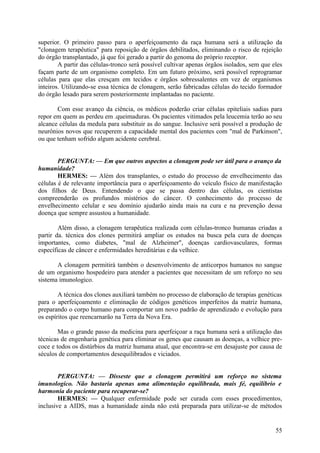 superior. O primeiro passo para o aperfeiçoamento da raça humana será a utilização da
"clonagem terapêutica" para reposição de órgãos debilitados, eliminando o risco de rejeição
do órgão transplantado, já que foi gerado a partir do genoma do próprio receptor.
A partir das células-tronco será possível cultivar apenas órgãos isolados, sem que eles
façam parte de um organismo completo. Em um futuro próximo, será possível reprogramar
células para que elas cresçam em tecidos e órgãos sobressalentes em vez de organismos
inteiros. Utilizando-se essa técnica de clonagem, serão fabricadas células do tecido formador
do órgão lesado para serem posteriormente implantadas no paciente.
Com esse avanço da ciência, os médicos poderão criar células epiteliais sadias para
repor em quem as perdeu em .queimaduras. Os pacientes vitimados pela leucemia terão ao seu
alcance células da medula para substituir as do sangue. Inclusive será possível a produção de
neurônios novos que recuperem a capacidade mental dos pacientes com "mal de Parkinson",
ou que tenham sofrido algum acidente cerebral.
PERGUNTA: — Em que outros aspectos a clonagem pode ser útil para o avanço da
humanidade?
HERMES: — Além dos transplantes, o estudo do processo de envelhecimento das
células é de relevante importância para o aperfeiçoamento do veículo físico de manifestação
dos filhos de Deus. Entendendo o que se passa dentro das células, os cientistas
compreenderão os profundos mistérios do câncer. O conhecimento do processo de
envelhecimento celular e seu domínio ajudarão ainda mais na cura e na prevenção dessa
doença que sempre assustou a humanidade.
Além disso, a clonagem terapêutica realizada com células-tronco humanas criadas a
partir da. técnica dos clones permitirá ampliar os estudos na busca pela cura de doenças
importantes, como diabetes, "mal de Alzheimer", doenças cardiovasculares, formas
específicas de câncer e enfermidades hereditárias e da velhice.
A clonagem permitirá também o desenvolvimento de anticorpos humanos no sangue
de um organismo hospedeiro para atender a pacientes que necessitam de um reforço no seu
sistema imunologico.
A técnica dos clones auxiliará também no processo de elaboração de terapias genéticas
para o aperfeiçoamento e eliminação de códigos genéticos imperfeitos da matriz humana,
preparando o corpo humano para comportar um novo padrão de aprendizado e evolução para
os espíritos que reencarnarão na Terra da Nova Era.
Mas o grande passo da medicina para aperfeiçoar a raça humana será a utilização das
técnicas de engenharia genética para eliminar os genes que causam as doenças, a velhice precoce e todos os distúrbios da matriz humana atual, que encontra-se em desajuste por causa de
séculos de comportamentos desequilibrados e viciados.
PERGUNTA: — Disseste que a clonagem permitirá um reforço no sistema
imunologico. Não bastaria apenas uma alimentação equilibrada, mais fé, equilíbrio e
harmonia do paciente para recuperar-se?
HERMES: — Qualquer enfermidade pode ser curada com esses procedimentos,
inclusive a AIDS, mas a humanidade ainda não está preparada para utilizar-se de métodos

55

 