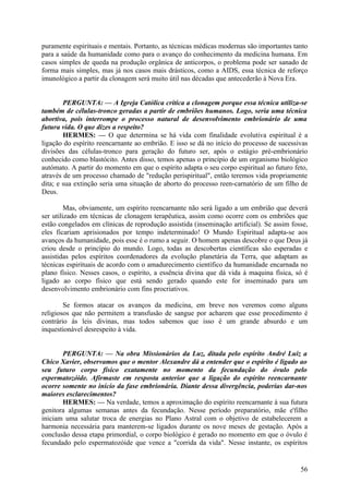 puramente espirituais e mentais. Portanto, as técnicas médicas modernas são importantes tanto
para a saúde da humanidade como para o avanço do conhecimento da medicina humana. Em
casos simples de queda na produção orgânica de anticorpos, o problema pode ser sanado de
forma mais simples, mas já nos casos mais drásticos, como a AIDS, essa técnica de reforço
imunológico a partir da clonagem será muito útil nas décadas que antecederão à Nova Era.
PERGUNTA: — A Igreja Católica critica a clonagem porque essa técnica utiliza-se
também de células-tronco geradas a partir de embriões humanos. Logo, seria uma técnica
abortiva, pois interrompe o processo natural de desenvolvimento embrionário de uma
futura vida. O que dizes a respeito?
HERMES: — O que determina se há vida com finalidade evolutiva espiritual é a
ligação do espírito reencarnante ao embrião. E isso se dá no início do processo de sucessivas
divisões das células-tronco para geração do futuro ser, após o estágio pré-embrionário
conhecido como blastócito. Antes disso, temos apenas o princípio de um organismo biológico
autómato. A partir do momento em que o espírito adapta o seu corpo espiritual ao futuro feto,
através de um processo chamado de "redução perispiritual", então teremos vida propriamente
dita; e sua extinção seria uma situação de aborto do processo reen-carnatório de um filho de
Deus.
Mas, obviamente, um espírito reencarnante não será ligado a um embrião que deverá
ser utilizado em técnicas de clonagem terapêutica, assim como ocorre com os embriões que
estão congelados em clínicas de reprodução assistida (inseminação artificial). Se assim fosse,
eles ficariam aprisionados por tempo indeterminado! O Mundo Espiritual adapta-se aos
avanços da humanidade, pois esse é o rumo a seguir. O homem apenas descobre o que Deus já
criou desde o princípio do mundo. Logo, todas as descobertas científicas são esperadas e
assistidas pelos espíritos coordenadores da evolução planetária da Terra, que adaptam as
técnicas espirituais de acordo com o amadurecimento científico da humanidade encarnada no
plano físico. Nesses casos, o espírito, a essência divina que dá vida à maquina física, só é
ligado ao corpo físico que está sendo gerado quando este for inseminado para um
desenvolvimento embrionário com fins procriativos.
Se formos atacar os avanços da medicina, em breve nos veremos como alguns
religiosos que não permitem a transfusão de sangue por acharem que esse procedimento é
contrário às leis divinas, mas todos sabemos que isso é um grande absurdo e um
inquestionável desrespeito à vida.
PERGUNTA: — Na obra Missionários da Luz, ditada pelo espírito André Luiz a
Chico Xavier, observamos que o mentor Alexandre dá a entender que o espírito é ligado ao
seu futuro corpo físico exatamente no momento da fecundação do óvulo pelo
espermatozóide. Afirmaste em resposta anterior que a ligação do espírito reencarnante
ocorre somente no início da fase embrionária. Diante dessa divergência, poderias dar-nos
maiores esclarecimentos?
HERMES: — Na verdade, temos a aproximação do espírito reencarnante à sua futura
genitora algumas semanas antes da fecundação. Nesse período preparatório, mãe e'filho
iniciam uma salutar troca de energias no Plano Astral com o objetivo de estabelecerem a
harmonia necessária para manterem-se ligados durante os nove meses de gestação. Após a
conclusão dessa etapa primordial, o corpo biológico é gerado no momento em que o óvulo é
fecundado pelo espermatozóide que vence a "corrida da vida". Nesse instante, os espíritos

56

 