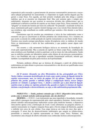 responsáveis pela execução e gerenciamento do processo reencarnatório promovem a necessária redução perispiritual do reencarnante e o depositam na região uterina daquela que lhe
gerará o corpo físico. Em seguida, um halo protetor irradiado pela mãe abriga o espírito
indefeso, que já se encontra em disposição fetal. Mas será somente após o estágio préembrionário, momento em que ocorrem as sucessivas divisões das células-tronco, que se
estabelecerá a definitiva conexão do espírito ao seu futuro corpo físico. Nesse momento, ele é
"plugado" ao mundo dos homens por meio do conhecido "fio prateado", localizado na base da
nuca, instrumento pelo qual o espírito imortal interage com o seu veículo físico durante toda a
sua existência; algo semelhante ao cordão umbilical que sustenta o feto durante a sua breve
vida uterina.
Gostaríamos aqui de ressaltar que entendemos o início da fase embrionária como o
momento em que se concretizam as divisões primárias das células-tronco. Eis o instante em
que ocorre a conexão do cordão prateado do espírito reencarnante ao seu futuro molde físico.
Fazemos essa ressalva porque percebemos muitas divergências entre os médicos do mundo
físico ao determinarem o início da fase embrionária, o que poderia causar algum malentendido.
Em resumo: a vida meramente biológica inicia-se no momento da fecundação do
óvulo pelo espermatozóide. Mas a conexão do espírito ao futuro corpo físico, estabelecendo
uma existência com finalidade evolutiva espiritual, se dá no início da vida embrionária. Sendo
que os embriões gerados em laboratório jamais serão objetos de um processo reencarnatório,
caso a sua finalidade não seja a reprodução assistida (inseminação artificial), método que
também é acompanhado de perto pelos técnicos da Espiritualidade.
Portanto, podemos afirmar que as técnicas de clonagem a partir de células-tronco
embrionárias em nada afetam os processos reencarnatórios e não devem ser qualificadas como
técnicas abortivas.1
[1] O mentor Alexandre na obra Missionários da luz, psicografado por Chico
Xavier, indica o momento da fertilização do óvulo como sendo o ponto de ligação inicial do
espírito reencarnante, mas, no início da página 243 ele afirma: "Depois do vigésimo
primeiro dia, porém, quando o embrião atingir a configuração básica, nossos amigos
poderão ser visitados a qualquer hora...", dando a entender que a fase final de ligação
espírito-corpo se efetua no vigésimo primeiro dia, quando os órgãos (e sistemas de órgãos)
iniciam a sua formação e desenvolvimento, ou seja, a vida embrionária propriamente dita.
PERGUNTA: — Então, podemos entender que o D.I.U. (dispositivo intra-uterino),
assim como os demais métodos anticoncepcionais, não são abortivos?
HERMES: — O D.I.U. é um instrumento que atua impedindo a fecundação, tornando
mais difícil a passagem do espermatozóide pelo canal reprodutivo feminino. Assim como os
demais métodos anticoncepcionais tradicionais aceitos pela medicina humana, o dispositivo
intra-uterino apenas evita a fertilização do óvulo. Como afirmamos na pergunta anterior, o
espírito reencarnante só é ligado à máquina física após o fim do estágio de blastócito, quando
o embrião tem cerca de cem células. Essa etapa inicia-se em torno de cinco dias após a
concepção. É nessa fase do desenvolvimento embrionário que surgem as células-tronco,
permitindo a conexão do espírito reencarnante ao futuro corpo físico. Portanto, não
encontramos uma situação de aborto utilizando essas conhecidas técnicas anticoncepcionais.

57

 