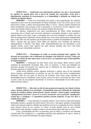 PERGUNTA: — Analisando essas informações podemos crer que a reencarnação
de espíritos no mundo físico está à mercê da vontade dos encarnados. Como fica o
planejamento espiritual de reencarnações, se a humanidade é alienada em relação aos
objetivos do Mundo Maior?
HERMES: — Toda nova encarnação está sujeita a uma programação dos espíritos
responsáveis pelo setor de reencarnações do Plano Espiritual. É por esse motivo que às vezes
preservativo rompe, a pílula anticoncepcional falha e o D.I.U., mesmo quando instalado por
mãos competentes, não consegue evitar a concepção. E, no processo inverso, algumas vezes,
casais que mantêm relações sexuais sem nenhum cuidado não procriam.
Os espíritos responsáveis por esses procedimentos no Plano Astral geralmente
conversam com os futuros pais em noites anteriores à concepção, durante o sono, quando o
espírito liberta-se do corpo. Logo, a concepção não é um caso acidental ou isolado, mas sim
fruto de planejamento espiritual, mesmo quando isso ocorre entre adolescentes despreparados
para a vida. Mas isso não significa que devemos deixar o controle da natalidade nas "mãos de
Deus". Aqueles pais que geram vários filhos por desleixo, sem condições de educá-los
adequadamente e dar-lhes vida digna, serão responsabilizados por seu desrespeito a essa
sagrada missão, assim como aqueles que após estarem gerando uma nova vida física
abortarem-na por imaturidade espiritual.
PERGUNTA: — Gostaríamos de voltar ao assunto principal deste capítulo. Nós
devemos nos preocupar com a utilização da clonagem com interesses escusos? Como, por
exemplo, a criação de uma super-raça, ou de escravos, ou organismos que seriam depósitos
de órgãos humanos?
HERMES: — Realmente nos dias atuais existe esse perigo. Basta vermos o perfil
espiritual da humanidade encarnada. Mas como já expomos, a Terra será habitada nas
próximas décadas tão-somente por espíritos que se libertaram do mal intencional e que
desejam regenerar-se espiritualmente.
Ainda assim, poderão ocorrer algumas disfunções e alguns casos de má utilização
dessas técnicas, principalmente no período em que ela ainda não estiver completamente
dominada. Mas isso faz parte do processo de evolução, tanto física como espiritual da
humanidade terrena. O problema, como sempre, está no uso que a civilização faz, para o bem
ou para o mal, de suas próprias descobertas. E em breve a humanidade só terá olhos para a
prática do bem coletivo.
PERGUNTA: — Mas hoje em dia há uma grande preocupação em relação à forma
como o homem utilizará essa tecnologia. A humanidade teme que a filosofia da Alemanha
nazista de erradicar judeus, homossexuais, doentes mentais e outros grupos considerados
"geneticamente incorretos" possa vir a ocorrer novamente com as possíveis "purificações
raciais"que a clonagem e a engenharia genética possam propiciar. O que nos dizes a
respeito desse tema?
HERMES: — Como dissemos na resposta anterior, essas técnicas serão efetivamente
dominadas durante a geração dos eleitos para a Nova Era, e não agora, quando a humanidade
ainda é povoada por espíritos rebeldes que preferem man-ter-se à esquerda do Cristo. Quando
essas técnicas forem de uso comum, os "lobos" já terão partido rumo ao novo mundo
educacional, onde repetirão o estágio evolutivo em que foram reprovados aqui na Terra.
Logo, a humanidade não deve se preocupar, pois no futuro a clonagem será utilizada
somente para fins terapêuticos e a engenharia genética para aperfeiçoar as raças e etnias já
existentes, sem causar discriminação de espécie alguma.

58

 