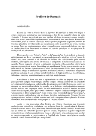 Prefácio de Ramatís
Amados irmãos:
Exausta de sofrer a poluição física e espiritual dos rebeldes, a Terra pede trégua e
exige a renovação espiritual de sua humanidade, a fim de não sucumbir diante de tanta
violência. O homem, escravizado por suas paixões inferiores, tornou-se o maior predador
deste belo planeta, destruindo impiedosamen-te a natureza e os seus semelhantes. Por motivos
dessa ordem, é que os técnicos siderais do Plano Espiritual programam os grandes períodos de
transição planetária, providenciando que os rebelados contra as diretrizes do Cristo, trazidas
ao mundo físico por grandes avatares, sejam expurgados rumo a um mundo inferior, para que
as escolas planetárias, bem como os mansos de espírito, prossigam no seu programa de
evolução em paz e harmonia.
Dentro em breve, os "lobos", o "joio", os da "esquerda" do Cristo terão de se despedir
definitivamente da Terra e prosseguir reencarnando num orbe primitivo, onde o "ranger de
dentes" será uma constante e as labaredas do inferno, tão ridicularizadas pelo homem
moderno, serão apenas uma amena adversidade se comparadas às novas dificuldades que os
aguarda. Assim, enquanto estiverem se debatendo no planeta-exflio, numa luta interior para
resgatarem o espírito de amor e fraternidade, os seguidores do Cristo, ou seja, aqueles que se
colocaram à sua direita e representaram o "trigo" da semeadura do divino Jesus, ingressarão
em um novo estágio de aprendizado espiritual. Nesse novo período, a humanidade atingirá um
padrão de qualidade de vida somente narrado nos filmes de ficção científica, e encontrará paz,
felicidade e harmonia jamais imaginadas na mais bela utopia humana.
Convidamos o leitor que tem a oportunidade de abrir as páginas deste livro a
prosseguir com atenção, perseverança e amor no coração, a fim de assimilar em sua totalidade
as benfazejas informações que serão trazidas do Alto por nosso irmão Hermes, que sempre se
destacou por sua notável sabedoria. No passado, ele se dedicou a estudos iniciáticos; por esse
motivo, utilizou uma linguagem secreta em seus ensinamentos, acessível somente aos seus
alunos mais esforçados, tanto que, o termo "hermético" originou-se de seu nome para designar
"ensinamento de difícil compreensão". Hoje, porém, com a proximidade de um "novo tempo",
o conhecimento espiritual deve estar ao alcance de todos, indistintamente. Portanto, Hermes
agora propõe-se a realizar o método inverso: ser o mais claro possível na explanação de temas
complexos, mas fundamentais na evolução para o Terceiro Milénio.
Assim é esta renovadora obra literária das Esferas Superiores que transmite
conhecimentos profundos e reveladores, com a clareza típica das comunicações de Hermes,
materializadas no mundo físico pelas mãos do médium Roger Bottini Paranhos. Acreditamos
que ela servirá de "detonador psíquico" para os leitores, despertando-os para o importante
momento vivido pela humanidade terrena. E que as informações nela contidas possam auxiliar
os espíritos encarnados a compreenderem a finalidade das diversas existências no mundo
material: evoluir da animalidade para a angelitude!

6

 