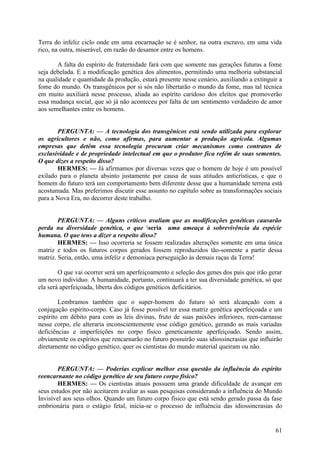 Terra do infeliz ciclo onde em uma encarnação se é senhor, na outra escravo, em uma vida
rico, na outra, miserável, em razão do desamor entre os homens.
A falta do espírito de fraternidade fará com que somente nas gerações futuras a fome
seja debelada. E a modificação genética dos alimentos, permitindo uma melhoria substancial
na qualidade e quantidade da produção, estará presente nesse cenário, auxiliando a extinguir a
fome do mundo. Os transgênicos por si sós não libertarão o mundo da fome, mas tal técnica
em muito auxiliará nesse processo, aliada ao espírito caridoso dos eleitos que promoverão
essa mudança social, que só já não aconteceu por falta de um sentimento verdadeiro de amor
aos semelhantes entre os homens.
PERGUNTA: — A tecnologia dos transgênicos está sendo utilizada para explorar
os agricultores e não, como afirmas, para aumentar a produção agrícola. Algumas
empresas que detêm essa tecnologia procuram criar mecanismos como contratos de
exclusividade e de propriedade intelectual em que o produtor fica refém de suas sementes.
O que dizes a respeito disso?
HERMES: — Já afirmamos por diversas vezes que o homem de hoje é um possível
exilado para o planeta absinto justamente por causa de suas atitudes anticrísticas, e que o
homem do futuro terá um comportamento bem diferente desse que a humanidade terrena está
acostumada. Mas preferimos discutir esse assunto no capítulo sobre as transformações sociais
para a Nova Era, no decorrer deste trabalho.
PERGUNTA: — Alguns críticos avaliam que as modificações genéticas causarão
perda na diversidade genética, o que seria uma ameaça à sobrevivência da espécie
humana. O que tens a dizer a respeito disso?
HERMES: — Isso ocorreria se fossem realizadas alterações somente em uma única
matriz e todos os futuros corpos gerados fossem reproduzidos tão-somente a partir dessa
matriz. Seria, então, uma infeliz e demoníaca perseguição às demais raças da Terra!
O que vai ocorrer será um aperfeiçoamento e seleção dos genes dos pais que irão gerar
um novo indivíduo. A humanidade, portanto, continuará a ter sua diversidade genética, só que
ela será aperfeiçoada, liberta dos códigos genéticos deficitários.
Lembramos também que o super-homem do futuro só será alcançado com a
conjugação espírito-corpo. Caso já fosse possível ter essa matriz genética aperfeiçoada e um
espírito em débito para com as leis divinas, fruto de suas paixões inferiores, reen-carnasse
nesse corpo, ele alteraria inconscientemente esse código genético, gerando as mais variadas
deficiências e imperfeições no corpo físico geneticamente aperfeiçoado. Sendo assim,
obviamente os espíritos que rencarnarão no futuro possuirão suas idiossincrasias que influirão
diretamente no código genético, quer os cientistas do mundo material queiram ou não.
PERGUNTA: — Poderias explicar melhor essa questão da influência do espírito
reencarnante no código genético de seu futuro corpo físico?
HERMES: — Os cientistas atuais possuem uma grande dificuldade de avançar em
seus estudos por não aceitarem avaliar as suas pesquisas considerando a influência do Mundo
Invisível aos seus olhos. Quando um futuro corpo físico que está sendo gerado passa da fase
embrionária para o estágio fetal, inicia-se o processo de influência das idiossincrasias do

61

 