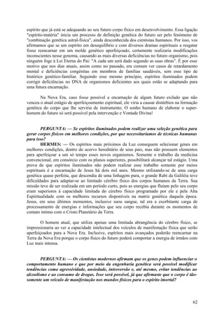 espírito que já está se adequando ao seu futuro corpo físico em desenvolvimento. Essa ligação
"espírito-matéria" inicia um processo de definição genética do futuro ser pelo fenómeno de
"combinação genética astral-física", ainda desconhecida dos cientistas humanos. Por isso, vos
afirmamos que se um espírito em desequilíbrio e com diversos dramas espirituais a resgatar
fosse reencarnar em um molde genético aperfeiçoado, certamente realizaria modificações
inconscientes nesse genoma, causando as mais diversas deficiências no futuro organismo, pois
ninguém foge à Lei Eterna do Pai: "A cada um será dado segundo as suas obras". É por esse
motivo que nos dias atuais, assim como no passado, era comum ver casos de retardamento
mental e deficiências congénitas em membros de famílias saudáveis, sem esse tipo de
histórico genético-familiar. Seguindo esse mesmo princípio, espíritos iluminados podem
corrigir deficiências no DNA de organismos deficientes aos quais estão se adaptando para
uma futura encarnação.
Na Nova Era, caso fosse possível a encarnação de algum futuro exilado que não
venceu o atual estágio de aperfeiçoamento espiritual, ele viria a causar distúrbios na formação
genética do corpo que lhe serviria de instrumento. O sonho humano de elaborar o superhomem do futuro só será possível pela intervenção e Vontade Divina!
PERGUNTA: — Se espíritos iluminados podem realizar uma seleção genética para
gerar corpos físicos em melhores condições, por que necessitaríamos de técnicas humanas
para isso?
HERMES: — Os espíritos mais próximos da Luz conseguem selecionar genes em
melhores condições, dentro do acervo hereditário de seus pais, mas não possuem elementos
para aperfeiçoar a um só tempo esses novos organismos. Somente o trabalho da medicina
convencional, em consórcio com os planos superiores, possibilitará alcançar tal estágio. Uma
prova de que espíritos iluminados não podem realizar esse trabalho somente por meios
espirituais é a encarnação de Jesus há dois mil anos. Mesmo utilizando-se de uma carga
genética quase perfeita, que descendia de uma linhagem pura, o grande Rabi da Galiléia teve
dificuldades para adaptar-se ao limitado cérebro físico dos corpos humanos da Terra. Sua
missão teve de ser realizada em um período curto, pois as energias que fluíam pelo seu corpo
eram superiores à capacidade limitada do cérebro físico programado por ele e pela Alta
Espiritualidade com os melhores recursos disponíveis na matriz genética daquela época.
Jesus, em seus últimos momentos, inclusive suou sangue, tal era a exorbitante carga de
processamento de energias e informações que seu corpo recebia durante os momentos de
contato íntimo com o Cristo Planetário da Terra.
O homem atual, que utiliza apenas uma limitada abrangência do cérebro físico, se
impressionaria ao ver a capacidade intelectual dos veículos de manifestação física que serão
aperfeiçoados para a Nova Era. Inclusive, espíritos mais avançados poderão reencarnar na
Terra da Nova Era porque o corpo físico do futuro poderá comportar a energia de irmãos com
Luz mais intensa.
PERGUNTA: — Os cientistas modernos afirmam que os genes podem influenciar o
comportamento humano e que por meio da engenharia genética será possível modificar
tendências como agressividade, ansiedade, introversão e, até mesmo, evitar tendências ao
alcoolismo e ao consumo de drogas. Isso será possível, já que afirmaste que o corpo é tãosomente um veículo de manifestação nos mundos físicos para o espírito imortal?

62

 