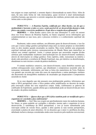 tem origem no corpo espiritual, e somente depois é desencadeada na matriz física. Além do
mais, há uma outra forma de vida microscópica, quase invisível à atual instrumentação
científica humana, que percorre a corrente sanguínea dos médiuns, promovendo uma relação
íntima entre os dois planos.
PERGUNTA: — A Doutrina Espírita, codificada por Allan Kardec, nos diz que a
mediunidade é inerente a todos os seres, sendo passível de ser desenvolvida durante a inda
física com estudo e exercícios mediúnicos. O que dizes a respeito dessa afirmação?
HERMES: — Allan Kardec estava certo em suas afirmações! E como ele mesmo
disse nos livros básicos da Doutrina Espírita, no futuro surgiriam novas informações que
complementariam as suas teses, pois o processo evolutivo e o conhecimento espiritual são
infinitos.
Realmente, todos somos médiuns, em diferentes graus de desenvolvimento, e isso faz
com que o nosso código genético perispiritual esteja mais ou menos propício ao intercâmbio
entre os dois mundos quando encarnados na matéria. Mas existe também uma preparação
espiritual realizada pelos técnicos reencarnacionistas do Mundo Maior para intensificar ou
reduzir esse contato espiritual. Assim, é comum pessoas que necessitam resgatar dívidas
cármicas pela mediunidade receberem uma"aceleração"em seu desenvolvimento mediúnico,
através de intervenções no código genético. Estes espíritos, então, reencarnam na matéria e
desde cedo percebem a existência do Mundo Espiritual, mas, por desleixo ou desinformação,
abandonam ou nem iniciam o estudo da prática mediúnica.
O contato mediúnico ostensivo, sem desenvolvimento, causa distúrbios mentais que
acabam enlouquecendo esses espíritos, que abandonam o compromisso assumido antes de
reencarnar, terminando, infelizmente, por lotar os leitos dos manicômios da Terra. Podemos
vos garantir que noventa por cento dos casos de esquizofrenia e outras patologias similares
são decorrentes do desequilíbrio mediúnico de encarnados que desprezaram o compromisso
assumido no Astral.
Já no caso daqueles que não possuem essa predisposição genética, informamos que
tanto o DNA perispiritual como o físico podem sofrer modificações no decorrer do tempo,
pela renovação celular dos seus respectivos corpos. Então, confirmamos as palavras do
codificador do Espiritismo, quando afirma que a mediunidade pode ser desenvolvida por meio
do estudo e da prática mediúnica.
PERGUNTA: — Queres dizer que o DNA físico também pode ser modificado após o
organismo ter concluído a fase embrionária?
HERMES: — Sim! Mas isso exigirá um aprofundamento maior da medicina humana.
No futuro, os genes poderão ser corrigidos e alterados, mesmo após o organismo já ter-se
desenvolvido, à semelhança do DNA perispiritual; e isso já ocorre naluralmente pela
renovação celular do veículo físico, quando a alma queima as suas toxinas perispirituais,
exercitando a pratica do amor altruístico. Já vos dissemos que o amor é a profilaxia da alma,
debelando inclusive doenças consideradas ainda como incuráveis pela medicina convencional.

64

 