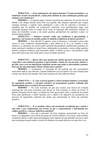 PERGUNTA: — Essas informações são impressionantes! E homossexualismo e as
tendências sexuais incontroláveis, seriam fruto também de uma combinação genética que
estimule essas tendências?
HERMES: — A resposta segue o mesmo raciocínio das anteriores. O caso do vício da
bebida e das drogas elucida muito bem essa questão. São máculas espirituais que exigem
correção; portanto, o espírito nasce predisposto a elas a fim de vencê-las e encontrar o
equilíbrio que foi perdido em encarnações anteriores. Essa predisposição segue uma
orientação genética, tanto no campo físico como no espiritual. Mas preferimos explorar os
temas dos distúrbios sexuais e da matriz genética perispiritual em capítulos à parte, no
decorrer deste trabalho.
PERGUNTA: — Podemos concluir, então, que tendências à agressividade, à
depressão e até mesmo ao suicídio, podem ter também a influência de fatores genéticos?
HERMES: — Sem dúvida! O espírito, como já dissemos, é colocado à prova para
vencer as suas tendências desequilibradas e para firmar-se na fé e no respeito à vida.
Inclusive, as alterações em nosso perfil espiritual desencadeiam modificações genéticas no
corpo espiritual e também no corpo físico, melhorando ou piorando o nosso código genético
durante a própria existência, pela renovação celular. Lembrai-vos que a vida humana é nada
mais nada menos que uma escola para a nossa evolução espiritual.
PERGUNTA: — Queres dizer que quando um espírito agressivo reencarna em um
corpo físico com tendências genéticas à agressividade e ainda vive em um meio violento e,
por fim, vence essa sua imperfeição espiritual, mesmo ante todas as adversidades, podemos
dizer que foi uma importante vitória evolutiva desse espírito?
HERMES: — Exatamente! A colocação foi tão perfeita que não necessitamos
acrescentar nada ao que dissestes. Apenas lembramos que tal espírito vive essa situação para
corrigir seus desvios do passado. Não existe injustiça na vida criada por Deus!
PERGUNTA: — E o que ocorrerá quando a ciência humana dominar a tecnologia
da engenharia genética e conseguir interferir na programação genética realizada pela
Espiritualidade para a evolução do reencarnante?
HERMES: — No exato momento em que isso ocorrer, essa técnica de evolução
espiritual não será mais necessária, pois haverá na Terra somente os eleitos do Cristo. O
perfeito Programa Divino para a evolução da Terra aproveitará, então, a medicina do mundo
físico para aperfeiçoar a matriz humana com o objetivo de adequá-la aos perispíritos em
processo de regeneração espiritual dos eleitos que reencarnarão na Terra nas próximas
gerações.
PERGUNTA: — E os cientistas céticos não terminarão acreditando que o mérito é
todo deles e que confirmaram suas teorias de que o comportamento é determinado por
códigos genéticos, e não por influência espiritual?
HERMES: — Isso não é relevante! Os bons cientistas reencarnarão na Terra do
futuro e se adequarão à nova forma de pensar do Terceiro Milénio. Já os maus, serão exilados
no planeta inferior e terão outras preocupações mais urgentes do que defender suas teses sobre
uma tecnologia da qual estarão a séculos de distância no mundo primitivo em que irão viver.

65

 