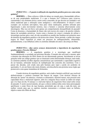 PERGUNTA: — E quanto à utilização da engenharia genética para uso como arma
química?
HERMES: — Deus colocou a folha de tabaco no mundo para a humanidade utilizarse de suas propriedades medicinais. E o que o homem fez? Utilizou-a para viciar-se,
consumindo o seu elemento tóxico; assim como a maconha, de que deveria ser estudado o seu
efeito medicinal para a utilização como analgésico e anti-inflamatório. O álcool é outro
exemplo: um excelente anti-séptico, base para várias medicações, produto utilizado para
higienização e para movimentar motores, mas o homem o consome abusivamente como
alucinógeno. Mas isso em breve será apenas um comportamento desequilibrado do passado!
Como já dissemos, a humanidade do futuro não será escrava do corpo e de paixões infantis,
típicas de sociedades primitivas. Assim como o homem irá vencer a tentação de utilizar a
teconologia nuclear para o mal, ele não sucumbirá ao assédio das Sombras nos primeiros anos
do domínio da engenharia genética e da técnica dos clones. Nesse período, o poder dos magos
negros do Plano Espiritual já estará em processo de enfraquecimento, diminuindo,
paulatinamente, a sua influência sobre os cientistas afastados do amor e da crença em Deus.
PERGUNTA:— Que outros avanços demonstrarão a importância da engenharia
genética para o Terceiro Milénio?
HERMES: — A engenharia genética é a tecnologia que modificará
fundamentalmente a sociedade nas próximas décadas. O mundo não será mais o mesmo, após
o domínio das alterações de DNA dentro de um determinado genoma. Inicialmente as novas
gerações terão um código genético que as imunizará contra determinadas doenças; mais tarde,
os cientistas poderão escolher algumas características que aumentarão a capacidade cognitiva
do ser humano, utilizando técnicas de multiplicação das conexões dos neurônios. Com o
passar das décadas, será criada uma pele humana para repor a perda em acidentes de
queimados. E, em um futuro não muito distante, será descoberta uma proteína nesse órgão que
promoverá a cura quase instantânea de ferimentos.
Usando técnicas de engenharia genética, será criada a hemácia artificial, que resolverá
definitivamente a carência constante dos bancos de sangue. Com técnicas eficazes de
absorção do "prana" da natureza, o homem se alimentará e dormirá menos, mas possuirá uma
capacidade física e intelectual superior, além de a máquina física resistir ao dobro do tempo
que vive hoje em dia. O cansaço e o mal-estar típicos do organismo físico atual serão coisas
do passado. E assim sucessivamente, até que a ciência médica tenha como única preocupação
aperfeiçoar o corpo físico da raça humana, permitindo que ele seja, a cada dia mais, um
melhor veículo para que os espíritos imortais reencarnem e evoluam rumo ao Infinito,
objetivo maior dos filhos de Deus.

66

 