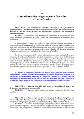 6
As transformações religiosas para a Nova Era:
A União Crística
PERGUNTA: — Em nosso primeiro trabalho "A História áe um Anjo" afirmaste
que no futuro da Terra haverá uma única religião que representará a todos os eleitos que
herdarão a Terra no Terceiro Milénio. Isso não seria uma imposição e um desrespeito à
liberdade religiosa?
HERMES: — Entendemos essa pergunta com a finalidade de esclarecimento, pois
sabeis muito bem a importância da União Cristã e que ela se processará gradualmente, sem
imposições.
O Universalismo Cristão é um projeto da Espiritualidade Superior para adaptar o
cenário religioso à Nova Era, pois os espíritos que habitarão o planeta, após a transição, terão
uma visão universalista, ou seja, liberta de dogmas e sectarismos religiosos. Logo, todas as
religiões, nos pontos que elas tiverem de melhor, serão cultuadas sob forma de uma única
religião, em que transparecerá a sabedoria dos eleitos para a Nova Era.
Em breve, veremos as religiões cristãs aglutinando-se em uma só, iniciando-se esse
processo pela união entre Catolicismo e Espiritismo, como nos narra o livro "A História de
um Anjo". Em um segundo momento, as demais religiões cristãs se fundirão. E o passo final
será a fusão com o Hinduísmo, o Budismo e as demais religiões orientais. Este é o nosso
trabalho principal; o trabalho da Fraternidade da Cruz e do Triângulo, da qual nosso irmão
Ramatís faz parte e é o maior divulgador, com seu belo trabalho literário de propagação de
ensinamentos espirituais que procuram unir os seguidores de Jesus à sabedoria oriental. 1
[1] Na obra A Missão do Espiritismo, de Hercflio Mães, publicada pela Editora do
Conhecimento , Ramatís examina minuciosamente os grandes movimentos religiosos — o
Catolicismo, o Protestantismo, o Budismo, a Teosofia e a Umbanda —, e delineia a missão
transcendental da Doutrina Espírita, que, ao invés de "mais uma doutrina", sectarista e
exclusivista, foi prevista pelo Alto como elo de união fraterna entre crenças e religiões.
PERGUNTA: — Poderias nos falar mais sobre a Fraternidade da Cruz e do
Triângulo e sua atuação em nosso mundo?
HERMES: — Trataremos deste assunto em capítulo próprio, no decorrer deste
trabalho.
PERGUNTA: — Vemos hoje em dia um ódio feroz de alguns evangélicos em
relação à Doutrina Espírita, e também há alguns setores da Igreja Católica que rechaçam
categoricamente qualquer afinidade com o Espiritismo. O que dizes a respeito disso?
HERMES: — Devemos entender sempre como premissa básica deste nosso estudo
que os habitantes do planeta Terra que reencarnarão nas próximas décadas serão espíritos eleitos pelo seu amor, compreensão e tolerância. O que vemos atualmente são "os trabalhadores
67

 