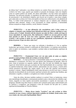 da última hora" realizando a sua última tentativa no cenário físico para manter-se no ciclo
evolutivo da Terra. Logo, aqueles que mantêm as posições de destaque, tanto nas religiões
como no cenário político do mundo, são almas endividadas e em luta contra seus próprios
fantasmas. Nas próximas décadas, os seguidores de todas essas religiões serão almas libertas
de preconceitos e da intolerância religiosa, pois haverá um só pastor e uma única religião,
para onde todos os eleitos do Cristo convergirão em busca do conhecimento e da sabedoria de
Deus. A União Cristã promoverá os avanços religiosos que os sedentos pela sabedoria
espiritual tanto almejam. Aliado a esse crescimento no campo espiritual, a humanidade
terrena avançará no campo científico, social, literário e humano.
PERGUNTA: — As tuas afirmações são consoladoras, pois é triste vermos as
religiões se tratando como inimigas para defenderem ideias que somente espelham as suas
crenças, pois a Verdade Absoluta está tão-somente nas mãos de Deus e ainda está longe de
nossa capacidade de compreensão. Mas infelizmente é difícil crer em tuas palavras ainda
mais quando ao raiar da Nova Era vemos segmentos dentro do Espiritismo que são
sectários e não aceitam as ideias de seus semelhantes, defendendo exclusivamente a sua
forma de pensar. O que nos dizes sobre isso?
HERMES: — Vemos que estais vos referindo à dissidência ci i Ire os espíritas
kardecistas, que aceitam somente a codificação de Allan Kardec, e os espíritas universalistas,
entre os quais vos incluímos, e que estudam e aceitam todas as manifestações espirituais da
humanidade.
PERGUNTA: — Exatamentef Como crer em uma união de todas as religiões
quando as mais próximas ainda não aceitam as mesmas ideias?
HERMES: — É como já dissemos! A humanidade ainda vive um período de conflitos
ideológicos e existenciais. Em breve isso será apenas uma lembrança do passado. Além do
mais, como já narramos no segundo capítulo desta obra, há todo um trabalho dos magos
negros do Astral Inferior para que os projetos da Alta Espiritualidade não se concluam. Entre
os espíritas kardecistas, temos irmãos sectários, aprisionados em suas crenças, e muitos deles
sofrem persuasiva fascinação dos magos negros. Já no lado dos espíritas universalistas,
acontece o mesmo. Alguns trabalhadores desta seara deixam-se envolver por teses e crenças
absurdas em decorrência do envolvimento espiritual sorrateiro dos espíritos das Sombras, que
alimentam o orgulho, a vaidade e a arrogância nos irmãos invigilantes.
Antes da crítica, devemos também enaltecer os acertos! Entre os kardecistas, temos
uma metodologia disciplinada e extremamente produtiva para o desenrolar dos trabalhos espirituais, enquanto no meio espírita universalista encontramos o espírito de renovação e de
progresso. Quando essas duas forças se unirem será o primeiro passo para a aproximação com
os católicos e evangélicos, que preparará a terra do Cruzeiro do Sul para ser o celeiro
espiritual da humanidade no Terceiro Milénio.
PERGUNTA: — Muitos desses irmãos "sectários", que não aceitam as ideias
contrárias às suas crenças, realizam importantes trabalhos de caridade. Sendo assim, como
esses irmãos são vistos pela Espiritualidade Maior?

68

 