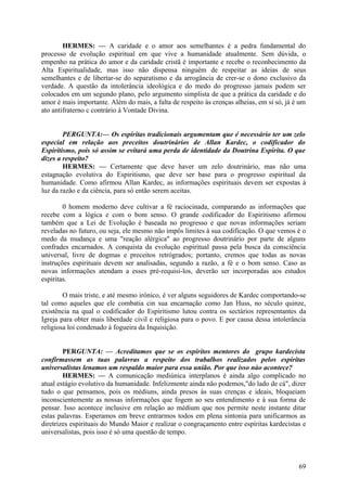 HERMES: — A caridade e o amor aos semelhantes é a pedra fundamental do
processo de evolução espiritual em que vive a humanidade atualmente. Sem dúvida, o
empenho na prática do amor e da caridade cristã é importante e recebe o reconhecimento da
Alta Espiritualidade, mas isso não dispensa ninguém de respeitar as ideias de seus
semelhantes e de libertar-se do separatismo e da arrogância de crer-se o dono exclusivo da
verdade. A questão da intolerância ideológica e do medo do progresso jamais podem ser
colocados em um segundo plano, pelo argumento simplista de que a prática da caridade e do
amor é mais importante. Além do mais, a falta de respeito às crenças alheias, em si só, já é um
ato antifraterno c contrário à Vontade Divina.
PERGUNTA:— Os espíritas tradicionais argumentam que é necessário ter um zelo
especial em relação aos preceitos doutrinários de Allan Kardec, o codificador do
Espiritismo, pois só assim se evitará uma perda de identidade da Doutrina Espírita. O que
dizes a respeito?
HERMES: — Certamente que deve haver um zelo doutrinário, mas não uma
estagnação evolutiva do Espiritismo, que deve ser base para o progresso espiritual da
humanidade. Como afirmou Allan Kardec, as informações espirituais devem ser expostas à
luz da razão e da ciência, para só então serem aceitas.
0 homem moderno deve cultivar a fé raciocinada, comparando as informações que
recebe com a lógica e com o bom senso. O grande codificador do Espiritismo afirmou
também que a Lei de Evolução é baseada no progresso e que novas informações seriam
reveladas no futuro, ou seja, ele mesmo não impôs limites à sua codificação. O que vemos é o
medo da mudança e uma "reação alérgica" ao progresso doutrinário por parte de alguns
confrades encarnados. A conquista da evolução espiritual passa pela busca da consciência
universal, livre de dogmas e preceitos retrógrados; portanto, cremos que todas as novas
instruções espirituais devem ser analisadas, segundo a razão, a fé e o bom senso. Caso as
novas informações atendam a esses pré-requisi-los, deverão ser incorporadas aos estudos
espíritas.
O mais triste, e até mesmo irónico, é ver alguns seguidores de Kardec comportando-se
tal como aqueles que ele combatia cin sua encarnação como Jan Huss, no século quinze,
existência na qual o codificador do Espiritismo lutou contra os sectários representantes da
Igreja para obter mais liberdade civil e religiosa para o povo. E por causa dessa intolerância
religiosa loi condenado à fogueira da Inquisição.
PERGUNTA: — Acreditamos que se os espíritos mentores do grupo kardecista
confirmassem as tuas palavras a respeito dos trabalhos realizados pelos espíritas
universalistas lenamos um respaldo maior para essa união. Por que isso nào acontece?
HERMES: — A comunicação mediúnica interplanos é ainda algo complicado no
atual estágio evolutivo da humanidade. Infelizmente ainda não podemos,"do lado de cá", dizer
tudo o que pensamos, pois os médiuns, ainda presos às suas crenças e ideais, bloqueiam
inconscientemente as nossas informações que fogem ao seu entendimento e à sua forma de
pensar. Isso acontece inclusive em relação ao médium que nos permite neste instante ditar
estas palavras. Esperamos em breve entrarmos todos em plena sintonia para unificarmos as
diretrizes espirituais do Mundo Maior e realizar o congraçamento entre espíritas kardecistas e
universalistas, pois isso é só uma questão de tempo.

69

 