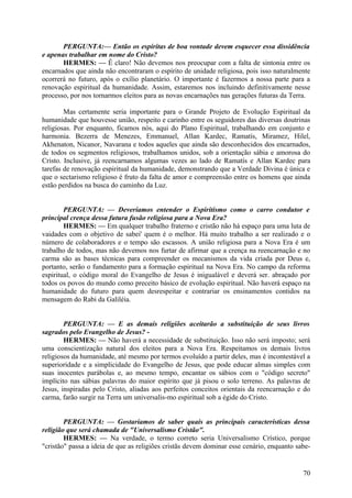 PERGUNTA:— Então os espíritas de boa vontade devem esquecer essa dissidência
e apenas trabalhar em nome do Cristo?
HERMES: — Ê claro! Não devemos nos preocupar com a falta de sintonia entre os
encarnados que ainda não encontraram o espírito de unidade religiosa, pois isso naturalmente
ocorrerá no futuro, após o exílio planetário. O importante é fazermos a nossa parte para a
renovação espiritual da humanidade. Assim, estaremos nos incluindo definitivamente nesse
processo, por nos tornarmos eleitos para as novas encarnações nas gerações futuras da Terra.
Mas certamente seria importante para o Grande Projeto de Evolução Espiritual da
humanidade que houvesse união, respeito e carinho entre os seguidores das diversas doutrinas
religiosas. Por enquanto, ficamos nós, aqui do Plano Espiritual, trabalhando em conjunto e
harmonia. Bezerra de Menezes, Emmanuel, Allan Kardec, Ramatís, Miramez, Hilel,
Akhenaton, Nicanor, Navarana e todos aqueles que ainda são desconhecidos dos encarnados,
de todos os segmentos religiosos, trabalhamos unidos, sob a orientação sábia e amorosa do
Cristo. Inclusive, já reencarnamos algumas vezes ao lado de Ramatís e Allan Kardec para
tarefas de renovação espiritual da humanidade, demonstrando que a Verdade Divina é única e
que o sectarismo religioso é fruto da falta de amor e compreensão entre os homens que ainda
estão perdidos na busca do caminho da Luz.
PERGUNTA: — Deveríamos entender o Espiritismo como o carro condutor e
principal crença dessa futura fusão religiosa para a Nova Era?
HERMES: — Em qualquer trabalho fraterno e cristão não há espaço para uma luta de
vaidades com o objetivo de sabei' quem é o melhor. Há muito trabalho a ser realizado e o
número de colaboradores e o tempo são escassos. A união religiosa para a Nova Era é um
trabalho de todos, mas não devemos nos furtar de afirmar que a crença na reencarnação e no
carma são as bases técnicas para compreender os mecanismos da vida criada por Deus e,
portanto, serão o fundamento para a formação espiritual na Nova Era. No campo da reforma
espiritual, o código moral do Evangelho de Jesus é inigualável e deverá ser. abraçado por
todos os povos do mundo como preceito básico de evolução espiritual. Não haverá espaço na
humanidade do futuro para quem desrespeitar e contrariar os ensinamentos contidos na
mensagem do Rabi da Galiléia.
PERGUNTA: — E as demais religiões aceitarão a substituição de seus livros
sagrados pelo Evangelho de Jesus? HERMES: — Não haverá a necessidade de substituição. Isso não será imposto; será
uma conscientização natural dos eleitos para a Nova Era. Respeitamos os demais livros
religiosos da humanidade, até mesmo por termos evoluído a partir deles, mas é incontestável a
superioridade e a simplicidade do Evangelho de Jesus, que pode educar almas simples com
suas inocentes parábolas e, ao mesmo tempo, encantar os sábios com o "código secreto"
implícito nas sábias palavras do maior espírito que já pisou o solo terreno. As palavras de
Jesus, inspiradas pelo Cristo, aliadas aos perfeitos conceitos orientais da reencarnação e do
carma, farão surgir na Terra um universalis-mo espiritual sob a égide do Cristo.
PERGUNTA: — Gostaríamos de saber quais as principais características dessa
religião que será chamada de "Universalismo Cristão".
HERMES: — Na verdade, o termo correto seria Universalismo Crístico, porque
"cristão" passa a ideia de que as religiões cristãs devem dominar esse cenário, enquanto sabe-

70

 