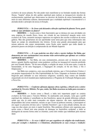 evolutivo de nosso planeta. Por não poder mais manifestar-se no limitado mundo das formas
físicas, "inspira" almas de alto quilate espiritual para realizar as inesquecíveis missões de
esclarecimento espiritual que observamos no decorrer da história de nossa humanidade, em
meio às mais diferentes culturas, demonstrando que a realidade espiritual é incontestável e é
atestada desde o princípio da nossa civilização.
PERGUNTA: — Se Jesus está deixando a direção espiritual do planeta Terra, quais
serão as suas atividades no futuro?
HERMES: — Assim como o bom funcionário que se destaca em suas atividades em
uma empresa do mundo físico, Jesus, em virtude de sua irretocável atuação neste ciclo
evolutivo da Terra, assumirá encargos superiores na regência das escolas evolutivas de nossa
galáxia. Mas não gostaríamos de nos aprofundar neste tema para que estas informações não
fujam ao campo de entendimento dos leitores. Existe uma grande preocupação para que
nossas palavras não sejam interpretadas como ficção entre aqueles que estão dando os
primeiros passos em direção à compreensão de um Mundo Superior.
PERGUNTA: — E o que poderias nos dizer sobre o mestre indiano Sai Baba, que
demonstra em seus ensinamentos essa mesma visão universalista que afirmas ser a tónica
espiritual do novo milénio?
HERMES: — Sai Baba, em seus ensinamentos, procura unir os homens em uma
única e grande família espiritual, como podemos verificar no inesquecível conceito proferido
por esse Grande Mestre: "Só há uma religião, a religião do amor; só há uma casta, a casta da
humanidade; só há uma linguagem, a linguagem do coração; só há um Deus, e Ele é
Onipresente."
Sai Baba nos comprova, com essa profunda máxima, que o Universalismo Crístico é
um projeto inquestionável da Alta Espiritualidade da Terra. Enquanto os homens do passado
brigavam para defender os seus interesses religiosos, sectários, hoje vemos um trabalho
orquestrado em nível mundial para implementarmos o Programa de Unificação Religiosa para
a Nova Era.
PERGUNTA: — Conforme afirmam algumas obras espíritas, o Brasil será o celeiro
espiritual do Terceiro Milénio. Por que, então, Sai Baba encarnou na índia para executar a
sua missão?
HERMES: — Assim como o Brasil, a índia terá importante papel no cenário
evolutivo da Terra para o Terceiro Milénio. Se analisardes com atenção, verás que o perfil
espiritual dos indianos é semelhante ao dos brasileiros, apesar da grande diferença cultural,
sendo que eles já estão mais avançados em alguns aspectos: são mais espiritualizados,
desprendidos das coisas materiais, mesmo os que vivem na pobreza extrema, e preocupam-se
em seguir os preceitos divinos sem o "jeitinho brasileiro", que é uma atitude nefasta, tão em
voga nos dias atuais em meio à nação brasileira. Mas podemos afirmar com segurança que,
assim como o Brasil terá uma posição de destaque no hemisfério ocidental, a índia se
distinguirá da mesma forma entre os orientais, como dois irmãos que trabalham pelo mesmo
ideal.
PERGUNTA: — Às vezes é difícil crer que seguidores de religiões tão tradicionais,
como por exemplo o Judaísmo e o Islamismo, abandonarão as suas crenças e tradições

72

 