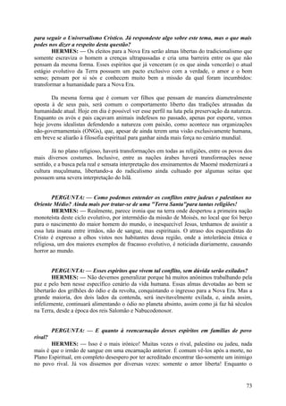 para seguir o Universalismo Crístico. Já respondeste algo sobre este tema, mas o que mais
podes nos dizer a respeito desta questão?
HERMES: — Os eleitos para a Nova Era serão almas libertas do tradicionalismo que
somente escraviza o homem a crenças ultrapassadas e cria uma barreira entre os que não
pensam da mesma forma. Esses espíritos que já venceram (e os que ainda vencerão) o atual
estágio evolutivo da Terra possuem um pacto exclusivo com a verdade, o amor e o bom
senso; pensam por si sós e conhecem muito bem a missão da qual foram incumbidos:
transformar a humanidade para a Nova Era.
Da mesma forma que é comum ver filhos que pensam de maneira diametralmente
oposta à de seus pais, será comum o comportamento liberto das tradições atrasadas da
humanidade atual. Hoje em dia é possível ver esse perfil na luta pela preservação da natureza.
Enquanto os avós e pais caçavam animais indefesos no passado, apenas por esporte, vemos
hoje jovens idealistas defendendo a natureza com paixão, como acontece nas organizações
não-governamentais (ONGs), que, apesar de ainda terem uma visão exclusivamente humana,
em breve se aliarão à filosofia espiritual para ganhar ainda mais força no cenário mundial.
Já no plano religioso, haverá transformações em todas as religiões, entre os povos dos
mais diversos costumes. Inclusive, entre as nações árabes haverá transformações nesse
sentido, e a busca pela real e sensata interpretação dos ensinamentos de Maomé modernizará a
cultura muçulmana, libertando-a do radicalismo ainda cultuado por algumas seitas que
possuem uma severa interpretação do Islã.
PERGUNTA: — Como podemos entender os conflitos entre judeus e palestinos no
Oriente Médio? Ainda mais por tratar-se de uma "Terra Santa"para tantas religiões!
HERMES: — Realmente, parece ironia que na terra onde despertou a primeira nação
monoteísta deste ciclo evolutivo, por intermédio da missão de Moisés, no local que foi berço
para o nascimento do maior homem do mundo, o inesquecível Jesus, tenhamos de assistir a
essa luta insana entre irmãos, não de sangue, mas espirituais. O atraso dos esquerdistas do
Cristo é expresso a olhos vistos nos habitantes dessa região, onde a intolerância étnica e
religiosa, um dos maiores exemplos de fracasso evolutivo, é noticiada diariamente, causando
horror ao mundo.
PERGUNTA: — Esses espíritos que vivem tal conflito, sem dúvida serão exilados?
HERMES: — Não devemos generalizar porque há muitos anónimos trabalhando pela
paz e pelo bem nesse específico cenário da vida humana. Essas almas devotadas ao bem se
libertarão dos grilhões do ódio e da revolta, conquistando o ingresso para a Nova Era. Mas a
grande maioria, dos dois lados da contenda, será inevitavelmente exilada, e, ainda assim,
infelizmente, continuará alimentando o ódio no planeta absinto, assim como já faz há séculos
na Terra, desde a época dos reis Salomão e Nabucodonosor.
PERGUNTA: — E quanto à reencarnação desses espíritos em famílias de povo
rival?
HERMES: — Isso é o mais irónico! Muitas vezes o rival, palestino ou judeu, nada
mais é que o irmão de sangue em uma encarnação anterior. É comum vê-los após a morte, no
Plano Espiritual, em completo desespero por ter acreditado encontrar tão-somente um inimigo
no povo rival. Já vos dissemos por diversas vezes: somente o amor liberta! Enquanto o

73

 