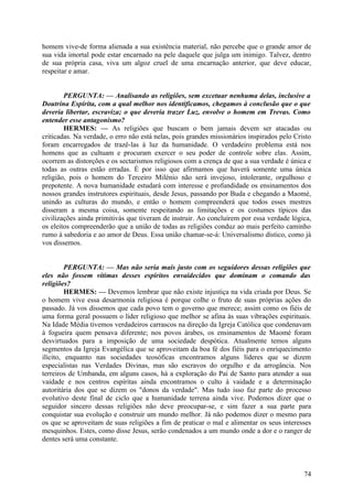 homem vive-de forma alienada a sua existência material, não percebe que o grande amor de
sua vida imortal pode estar encarnado na pele daquele que julga um inimigo. Talvez, dentro
de sua própria casa, viva um algoz cruel de uma encarnação anterior, que deve educar,
respeitar e amar.
PERGUNTA: — Analisando as religiões, sem excetuar nenhuma delas, inclusive a
Doutrina Espírita, com a qual melhor nos identificamos, chegamos à conclusão que o que
deveria libertar, escraviza; o que deveria trazer Luz, envolve o homem em Trevas. Como
entender esse antagonismo?
HERMES: — As religiões que buscam o bem jamais devem ser atacadas ou
criticadas. Na verdade, o erro não está nelas, pois grandes missionários inspirados pelo Cristo
foram encarregados de trazê-las à luz da humanidade. O verdadeiro problema está nos
homens que as cultuam e procuram exercer o seu poder de controle sobre elas. Assim,
ocorrem as distorções e os sectarismos religiosos com a crença de que a sua verdade é única e
todas as outras estão erradas. É por isso que afirmamos que haverá somente uma única
religião, pois o homem do Terceiro Milénio não será invejoso, intolerante, orgulhoso e
prepotente. A nova humanidade estudará com interesse e profundidade os ensinamentos dos
nossos grandes instrutores espirituais, desde Jesus, passando por Buda e chegando a Maomé,
unindo as culturas do mundo, e então o homem compreenderá que todos esses mestres
disseram a mesma coisa, somente respeitando as limitações e os costumes típicos das
civilizações ainda primitivás que tiveram de instruir. Ao concluírem por essa verdade lógica,
os eleitos compreenderão que a união de todas as religiões conduz ao mais perfeito caminho
rumo à sabedoria e ao amor de Deus. Essa união chamar-se-á: Universalismo dístico, como já
vos dissemos.
PERGUNTA: — Mas não seria mais justo com os seguidores dessas religiões que
eles não fossem vítimas desses espíritos envaidecidos que dominam o comando das
religiões?
HERMES: — Devemos lembrar que não existe injustiça na vida criada por Deus. Se
o homem vive essa desarmonia religiosa é porque colhe o fruto de suas próprias ações do
passado. Já vos dissemos que cada povo tem o governo que merece; assim como os fiéis de
uma forma geral possuem o líder religioso que melhor se afina às suas vibrações espirituais.
Na Idade Média tivemos verdadeiros carrascos na direção da Igreja Católica que condenavam
à fogueira quem pensava diferente; nos povos árabes, os ensinamentos de Maomé foram
desvirtuados para a imposição de uma sociedade despótica. Atualmente temos alguns
segmentos da Igreja Evangélica que se aproveitam da boa fé dos fiéis para o enriquecimento
ilícito, enquanto nas sociedades teosóficas encontramos alguns líderes que se dizem
especialistas nas Verdades Divinas, mas são escravos do orgulho e da arrogância. Nos
terreiros de Umbanda, em alguns casos, há a exploração do Pai de Santo para atender a sua
vaidade e nos centros espíritas ainda encontramos o culto à vaidade e a determinação
autoritária dos que se dizem os "donos da verdade". Mas tudo isso faz parte do processo
evolutivo deste final de ciclo que a humanidade terrena ainda vive. Podemos dizer que o
seguidor sincero dessas religiões não deve preocupar-se, e sim fazer a sua parte para
conquistar sua evolução e construir um mundo melhor. Já não podemos dizer o mesmo para
os que se aproveitam de suas religiões a fim de praticar o mal e alimentar os seus interesses
mesquinhos. Estes, como disse Jesus, serão condenados a um mundo onde a dor e o ranger de
dentes será uma constante.

74

 