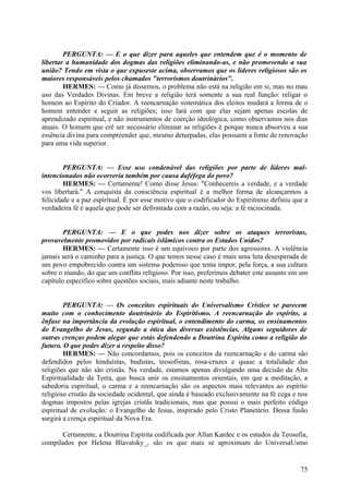 PERGUNTA: — E o que dizer para aqueles que entendem que é o momento de
libertar a humanidade dos dogmas das religiões eliminando-as, e não promovendo a sua
união? Tendo em vista o que expuseste acima, observamos que os líderes religiosos são os
maiores responsáveis pelos chamados "terrorismos doutrinários".
HERMES: — Como já dissemos, o problema não está na religião em si, mas no mau
uso das Verdades Divinas. Em breve a religião terá somente a sua real função: religar o
homem ao Espírito do Criador. A reencarnação sistemática dos eleitos mudará a forma de o
homem entender e seguir as religiões; isso fará com que elas sejam apenas escolas de
aprendizado espiritual, e não instrumentos de coerção ideológica, como observamos nos dias
atuais. O homem que crê ser necessário eliminar as religiões é porque nunca absorveu a sua
essência divina para compreender que, mesmo deturpadas, elas possuem a fonte de renovação
para uma vida superior.
PERGUNTA: — Esse uso condenável das religiões por parte de líderes malintencionados não ocorreria também por causa daféfega do povo?
HERMES: — Certamente! Como disse Jesus: "Conhecereis a verdade, e a verdade
vos libertará." A conquista da consciência espiritual é a melhor forma de alcançarmos a
felicidade e a paz espiritual. É por esse motivo que o codificador do Espiritismo definiu que a
verdadeira fé é aquela que pode ser defrontada com a razão, ou seja: a fé raciocinada.
PERGUNTA: — E o que podes nos dizer sobre os ataques terroristas,
provavelmente promovidos por radicais islâmicos contra os Estados Unidos?
HERMES: — Certamente isso é um equívoco por parte dos agressores. A violência
jamais será o caminho para a justiça. O que temos nesse caso é mais uma luta desesperada de
um povo empobrecido contra um sistema poderoso que tenta impor, pela força, a sua cultura
sobre o mundo, do que um conflito religioso. Por isso, preferimos debater este assunto em um
capítulo específico sobre questões sociais, mais adiante neste trabalho.
PERGUNTA: — Os conceitos espirituais do Universalismo Crístico se parecem
muito com o conhecimento doutrinário do Espiritismo. A reencarnação do espírito, a
ênfase na importância da evolução espiritual, o entendimento do carma, os ensinamentos
do Evangelho de Jesus, segundo a ótica das diversas existências. Alguns seguidores de
outras crenças podem alegar que estás defendendo a Doutrina Espírita como a religião do
futuro. O que podes dizer a respeito disso?
HERMES: — Não concordamos, pois os conceitos da reencarnação e do carma são
defendidos pelos hinduístas, budistas, teosofistas, rosa-cruzes e quase a totalidade das
religiões que não são cristãs. Na verdade, estamos apenas divulgando uma decisão da Alta
Espiritualidade da Terra, que busca unir os ensinamentos orientais, em que a meditação, a
sabedoria espiritual, o carma e a reencarnação são os aspectos mais relevantes ao espírito
religioso cristão da sociedade ocidental, que ainda é baseado exclusivamente na fé cega e nos
dogmas impostos pelas igrejas cristãs tradicionais, mas que possui o mais perfeito código
espiritual de evolução: o Evangelho de Jesus, inspirado pelo Cristo Planetário. Dessa fusão
surgirá a crença espiritual da Nova Era.
Certamente, a Doutrina Espírita codificada por Allan Kardec e os estudos da Teosofia,
compilados por Helena Blavatsky_, são os que mais se aproximam do UniversaUsmo

75

 