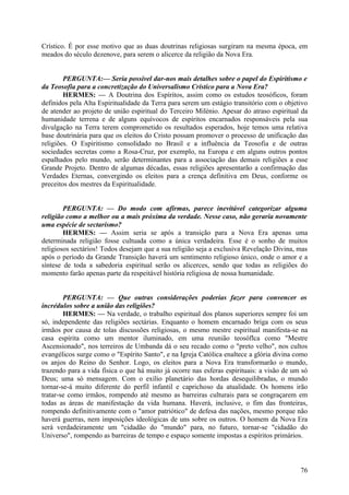 Crístico. É por esse motivo que as duas doutrinas religiosas surgiram na mesma época, em
meados do século dezenove, para serem o alicerce da religião da Nova Era.
PERGUNTA:— Seria possível dar-nos mais detalhes sobre o papel do Espiritismo e
da Teosofia para a concretização do Universalismo Crístico para a Nova Era?
HERMES: — A Doutrina dos Espíritos, assim como os estudos teosóficos, foram
definidos pela Alta Espiritualidade da Terra para serem um estágio transitório com o objetivo
de atender ao projeto de união espiritual do Terceiro Milénio. Apesar do atraso espiritual da
humanidade terrena e de alguns equívocos de espíritos encarnados responsáveis pela sua
divulgação na Terra terem comprometido os resultados esperados, hoje temos uma relativa
base doutrinária para que os eleitos do Cristo possam promover o processo de unificação das
religiões. O Espiritismo consolidado no Brasil e a influência da Teosofia e de outras
sociedades secretas como a Rosa-Cruz, por exemplo, na Europa e em alguns outros pontos
espalhados pelo mundo, serão determinantes para a associação das demais religiões a esse
Grande Projeto. Dentro de algumas décadas, essas religiões apresentarão a confirmação das
Verdades Eternas, convergindo os eleitos para a crença definitiva em Deus, conforme os
preceitos dos mestres da Espiritualidade.
PERGUNTA: — Do modo com afirmas, parece inevitável categorizar alguma
religião como a melhor ou a mais próxima da verdade. Nesse caso, não geraria novamente
uma espécie de sectarismo?
HERMES: — Assim seria se após a transição para a Nova Era apenas uma
determinada religião fosse cultuada como a única verdadeira. Esse é o sonho de muitos
religiosos sectários! Todos desejam que a sua religião seja a exclusiva Revelação Divina, mas
após o período da Grande Transição haverá um sentimento religioso único, onde o amor e a
síntese de toda a sabedoria espiritual serão os alicerces, sendo que todas as religiões do
momento farão apenas parte da respeitável história religiosa de nossa humanidade.
PERGUNTA: — Que outras considerações poderias fazer para convencer os
incrédulos sobre a união das religiões?
HERMES: — Na verdade, o trabalho espiritual dos planos superiores sempre foi um
só, independente das religiões sectárias. Enquanto o homem encarnado briga com os seus
irmãos por causa de tolas discussões religiosas, o mesmo mestre espiritual manifesta-se na
casa espírita como um mentor iluminado, em uma reunião teosóflca como "Mestre
Ascensionado", nos terreiros de Umbanda dá o seu recado como o "preto velho", nos cultos
evangélicos surge como o "Espírito Santo", e na Igreja Católica enaltece a glória divina como
os anjos do Reino do Senhor. Logo, os eleitos para a Nova Era transformarão o mundo,
trazendo para a vida física o que há muito já ocorre nas esferas espirituais: a visão de um só
Deus; uma só mensagem. Com o exílio planetário das hordas desequilibradas, o mundo
tornar-se-á muito diferente do perfil infantil e caprichoso da atualidade. Os homens irão
tratar-se como irmãos, rompendo até mesmo as barreiras culturais para se congraçarem em
todas as áreas de manifestação da vida humana. Haverá, inclusive, o fim das fronteiras,
rompendo definitivamente com o "amor patriótico" de defesa das nações, mesmo porque não
haverá guerras, nem imposições ideológicas de uns sobre os outros. O homem da Nova Era
será verdadeiramente um "cidadão do "mundo" para, no futuro, tornar-se "cidadão do
Universo", rompendo as barreiras de tempo e espaço somente impostas a espíritos primários.

76

 