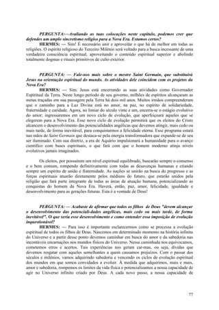 PERGUNTA:—Avaliando as tuas colocações neste capítulo, podemos crer que
defendes um amplo sincretismo religiso para a Nova Era. Estamos certos?
HERMES: — Sim! É necessário unir e aproveitar o que há de melhor em todas as
religiões. O espírito religioso do Terceiro Milénio será voltado para a busca incessante de uma
verdadeira consciência espiritual, aproveitando o conteúdo espiritual superior e abolindo
totalmente dogmas e rituais primitivos de culto exterior.
PERGUNTA: — Fale-nos mais sobre o mestre Saint Germain, que substituirá
Jesus na orientação espiritual do mundo. As atividades dele coincidem com os projetos da
Nova Era?
HERMES: — Sim. Jesus está encerrando as suas atividades como Governador
Espiritual da Terra. Neste longo período de seu governo, milhões de espíritos alcançaram as
metas traçadas em sua passagem pela Terra há dois mil anos. Muitos irmãos compreenderam
que o caminho para a Luz Divina está no amor, na paz, no espírito de solidariedade,
fraternidade e caridade. Agora, no limiar do século vinte e um, encerra-se o estágio evolutivo
do amor; ingressaremos em um novo ciclo de evolução, que aperfeiçoará aqueles que se
elegerem para a Nova Era. Esse novo ciclo de evolução permitirá que os eleitos do Cristo
alcancem o desenvolvimento das potencialidades angélicas que devemos atingir, mais cedo ou
mais tarde, de forma inevitável, para conquistarmos a felicidade eterna. Esse programa estará
nas mãos de Saint Germain que destaca-se pela energia transformadora que expande-se de seu
ser iluminado. Com sua diretriz, a era de Aquário impulsionará a humanidade para o avanço
científico com bases espirituais, o que fará com que o homem moderno atinja níveis
evolutivos jamais imaginados.
Os eleitos, por possuírem um nível espiritual equilibrado, buscarão sempre o consenso
e o bem comum, rompendo definitivamente com todas as desavenças humanas e criando
sempre um espírito de união e fraternidade. As nações se unirão na busca do progresso e as
forças espirituais atuarão diretamente pelos médiuns do futuro, que estarão unidos pela
religião que fará parte integrante de todas as áreas de atuação humana, potencializando as
conquistas do homem da Nova Era. Haverá, então, paz, amor, felicidade, igualdade e
desenvolvimento para as gerações futuras. Esta é a vontade de Deus!
PERGUNTA: — Acabaste de afirmar que todos os filhos de Deus "devem alcançar
o desenvolvimento das potenciali-dades angélicas, mais cedo ou mais tarde, de forma
inevitável". O que seria esse desenvolvimento e como entender essa imposição de evolução
inquestionável?
HERMES: — Para isso é importante esclarecermos como se processa a evolução
espiritual de todos os filhos de Deus. Nascemos em determinado momento na história infinita
do Universo e a partir desse ponto devemos caminhar em busca do amor e da sabedoria nas
incontáveis encarnações nos mundos físicos do Universo. Nessa caminhada nos equivocamos,
cometemos erros e acertos. Tais experiências nos geram car-mas, ou seja, dívidas que
devemos resgatar com aqueles semelhantes a quem causamos prejuízos. Com o passar dos
séculos e milénios, vamos adquirindo sabedoria e vencendo os ciclos de evolução espiritual
dos mundos em que somos convidados a evoluir. À medida que adquirimos, mais e mais,
amor e sabedoria, rompemos os limites da vida física e potencializamos a nossa capacidade de
agir no Universo infinito criado por Deus. A cada novo passo, a nossa capacidade de

77

 
