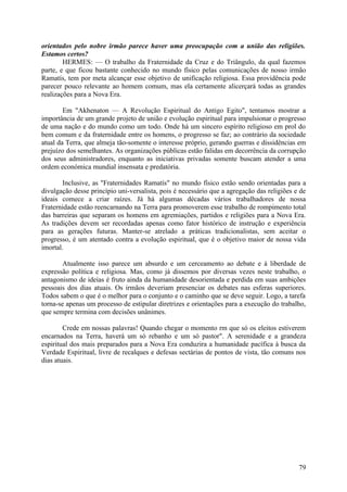 orientados pelo nobre irmão parece haver uma preocupação com a união das religiões.
Estamos certos?
HERMES: — O trabalho da Fraternidade da Cruz e do Triângulo, da qual fazemos
parte, e que ficou bastante conhecido no mundo físico pelas comunicações de nosso irmão
Ramatís, tem por meta alcançar esse objetivo de unificação religiosa. Essa providência pode
parecer pouco relevante ao homem comum, mas ela certamente alicerçará todas as grandes
realizações para a Nova Era.
Em "Akhenaton — A Revolução Espiritual do Antigo Egito", tentamos mostrar a
importância de um grande projeto de união e evolução espiritual para impulsionar o progresso
de uma nação e do mundo como um todo. Onde há um sincero espírito religioso em prol do
bem comum e da fraternidade entre os homens, o progresso se faz; ao contrário da sociedade
atual da Terra, que almeja tão-somente o interesse próprio, gerando guerras e dissidências em
prejuízo dos semelhantes. As organizações públicas estão falidas em decorrência da corrupção
dos seus administradores, enquanto as iniciativas privadas somente buscam atender a uma
ordem económica mundial insensata e predatória.
Inclusive, as "Fraternidades Ramatís" no mundo físico estão sendo orientadas para a
divulgação desse princípio uni-versalista, pois é necessário que a agregação das religiões e de
ideais comece a criar raízes. Já há algumas décadas vários trabalhadores de nossa
Fraternidade estão reencarnando na Terra para promoverem esse trabalho de rompimento total
das barreiras que separam os homens em agremiações, partidos e religiões para a Nova Era.
As tradições devem ser recordadas apenas como fator histórico de instrução e experiência
para as gerações futuras. Manter-se atrelado a práticas tradicionalistas, sem aceitar o
progresso, é um atentado contra a evolução espiritual, que é o objetivo maior de nossa vida
imortal.
Atualmente isso parece um absurdo e um cerceamento ao debate e à liberdade de
expressão política e religiosa. Mas, como já dissemos por diversas vezes neste trabalho, o
antagonismo de ideias é fruto ainda da humanidade desorientada e perdida em suas ambições
pessoais dos dias atuais. Os irmãos deveriam presenciar os debates nas esferas superiores.
Todos sabem o que é o melhor para o conjunto e o caminho que se deve seguir. Logo, a tarefa
torna-se apenas um processo de estipular diretrizes e orientações para a execução do trabalho,
que sempre termina com decisões unânimes.
Crede em nossas palavras! Quando chegar o momento rm que só os eleitos estiverem
encarnados na Terra, haverá um só rebanho e um só pastor". A serenidade e a grandeza
espiritual dos mais preparados para a Nova Era conduzira a humanidade pacífica à busca da
Verdade Espiritual, livre de recalques e defesas sectárias de pontos de vista, tão comuns nos
dias atuais.

79

 