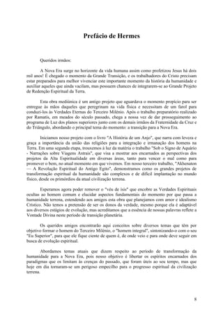 Prefácio de Hermes

Queridos irmãos:
A Nova Era surge no horizonte da vida humana assim como profetizou Jesus há dois
mil anos! É chegado o momento da Grande Transição, e os trabalhadores do Cristo precisam
estar preparados para melhor vivenciar este importante momento da história da humanidade e
auxiliar aqueles que ainda vacilam, mas possuem chances de integrarem-se ao Grande Projeto
de Redenção Espiritual da Terra.
Esta obra mediúnica é um antigo projeto que aguardava o momento propício para ser
entregue às mãos daqueles que peregrinam na vida física e necessitam de um farol para
conduzi-los às Verdades Eternas do Terceiro Milénio. Após o trabalho preparatório realizado
por Ramatís, em meados do século passado, chega a nossa vez de dar prosseguimento ao
programa de Luz dos planos superiores junto com os demais irmãos da Fraternidade da Cruz e
do Triângulo, abordando o principal tema do momento: a transição para a Nova Era.
Iniciamos nosso projeto com o livro "A História de um Anjo", que narra com leveza e
graça a importância da união das religiões para a integração e irmanação dos homens na
Terra. Em uma segunda etapa, trouxemos à luz da matéria o trabalho "Sob o Signo de Aquário
- Narrações sobre Viagens Astrais", que visa a mostrar aos encarnados as perspectivas dos
projetos da Alta Espiritualidade em diversas áreas, tanto para vencer o mal como para
promover o bem, no atual momento em que vivemos. Em nosso terceiro trabalho, "Akhenaton
— A Revolução Espiritual do Antigo Egito", demonstramos como os grandes projetos de
transformação espiritual da humanidade são complexos e de difícil implantação no mundo
físico, desde os primórdios da atual civilização terrena.
Esperamos agora poder remover o "véu de ísis" que encobre as Verdades Espirituais
ocultas ao homem comum e elucidar aspectos fundamentais do momento por que passa a
humanidade terrena, estendendo aos amigos esta obra que planejamos com amor e idealismo
Crístico. Não temos a pretensão de ser os donos da verdade, mesmo porque ela é adaptável
aos diversos estágios de evolução, mas acreditamos que a essência de nossas palavras reflete a
Vontade Divina neste período de transição planetária.
Os queridos amigos encontrarão aqui conceitos sobre diversos temas que têm por
objetivo formar o homem do Terceiro Milénio, o "homem integral", sintonizando-o com o seu
"Eu Superior", para que ele fique ciente de quem é, de onde veio e para onde deve seguir em
busca de evolução espiritual.
Abordamos temas atuais que dizem respeito ao período de transformação da
humanidade para a Nova Era, pois nosso objetivo é libertar os espíritos encarnados dos
paradigmas que os limitam às crenças do passado, que foram úteis ao seu tempo, mas que
hoje em dia tornaram-se um perigoso empecilho para o progresso espiritual da civilização
terrena.

8

 