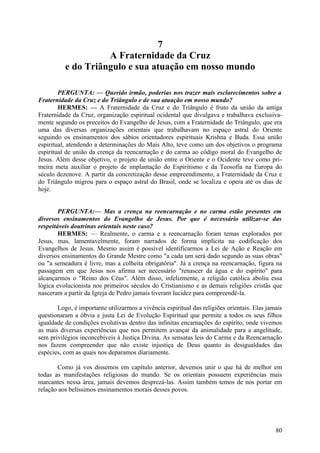 7
A Fraternidade da Cruz
e do Triângulo e sua atuação em nosso mundo
PERGUNTA: — Querido irmão, poderias nos trazer mais esclarecimentos sobre a
Fraternidade da Cruz e do Triângulo e de sua atuação em nosso mundo?
HERMES: — A Fraternidade da Cruz e do Triângulo é fruto da união da antiga
Fraternidade da Cruz, organização espiritual ocidental que divulgava e trabalhava exclusivamente segundo os preceitos do Evangelho de Jesus, com a Fraternidade do Triângulo, que era
uma das diversas organizações orientais que trabalhavam no espaço astral do Oriente
seguindo os ensinamentos dos sábios orientadores espirituais Krishna e Buda. Essa união
espiritual, atendendo a determinações do Mais Alto, teve como um dos objetivos o programa
espiritual de união da crença da reencarnação e do carma ao código moral do Evangelho de
Jesus. Além desse objetivo, o projeto de união entre o Oriente e o Ocidente teve como primeira meta auxiliar o projeto de implantação do Espiritismo e da Teosofia na Europa do
século dezenove. A partir da concretização desse empreendimento, a Fraternidade da Cruz e
do Triângulo migrou para o espaço astral do Brasil, onde se localiza e opera até os dias de
hoje.
PERGUNTA:— Mas a crença na reencarnação e no carma estão presentes em
diversos ensinamentos do Evangelho de Jesus. Por que é necessário utilizar-se das
respeitáveis doutrinas orientais neste caso?
HERMES: — Realmente, o carma e a reencarnação foram temas explorados por
Jesus, mas, lamentavelmente, foram narrados de forma implícita na codificação dos
Evangelhos de Jesus. Mesmo assim é possível identificarmos a Lei de Ação e Reação em
diversos ensinamentos do Grande Mestre como "a cada um será dado segundo as suas obras"
ou "a semeadura é livre, mas a colheita obrigatória". Já a crença na reencarnação, figura na
passagem em que Jesus nos afirma ser necessário "renascer da água e do espírito" para
alcançarmos o "Reino dos Céus". Além disso, infelizmente, a religião católica aboliu essa
lógica evolucionista nos primeiros séculos do Cristianismo e as demais religiões cristãs que
nasceram a partir da Igreja de Pedro jamais tiveram lucidez para compreendê-la.
Logo, é importante utilizarmos a vivência espiritual das religiões orientais. Elas jamais
questionaram a óbvia e justa Lei de Evolução Espiritual que permite a todos os seus filhos
igualdade de condições evolutivas dentro das infinitas encarnações do espírito, onde vivemos
as mais diversas experiências que nos permitem avançar da animalidade para a angelitude,
sem privilégios inconcebíveis à Justiça Divina. As sensatas leis do Carma e da Reencarnação
nos fazem compreender que não existe injustiça de Deus quanto às desigualdades das
espécies, com as quais nos deparamos diariamente.
Como já vos dissemos em capítulo anterior, devemos unir o que há de melhor em
todas as manifestações religiosas do mundo. Se os orientais possuem experiências mais
marcantes nessa área, jamais devemos desprezá-las. Assim também temos de nos portar em
relação aos belíssimos ensinamentos morais desses povos.

80

 