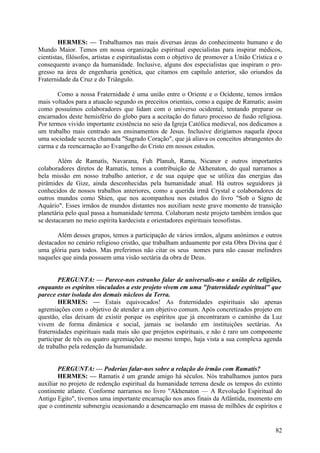 HERMES: — Trabalhamos nas mais diversas áreas do conhecimento humano e do
Mundo Maior. Temos em nossa organização espiritual especialistas para inspirar médicos,
cientistas, filósofos, artistas e espiritualistas com o objetivo de promover a União Crística e o
consequente avanço da humanidade. Inclusive, alguns dos especialistas que inspiram o progresso na área de engenharia genética, que citamos em capítulo anterior, são oriundos da
Fraternidade da Cruz e do Triângulo.
Como a nossa Fraternidade é uma união entre o Oriente e o Ocidente, temos irmãos
mais voltados para a atuacão segundo os preceitos orientais, como a equipe de Ramatís; assim
como possuímos colaboradores que lidam com o universo ocidental, tentando preparar os
encarnados deste hemisfério do globo para a aceitação do futuro processo de fusão religiosa.
Por termos vivido importante existência no seio da Igreja Católica medieval, nos dedicamos a
um trabalho mais centrado aos ensinamentos de Jesus. Inclusive dirigíamos naquela época
uma sociedade secreta chamada "Sagrado Coração", que já aliava os conceitos abrangentes do
carma e da reencarnação ao Evangelho do Cristo em nossos estudos.
Além de Ramatís, Navarana, Fuh Planuh, Rama, Nicanor e outros importantes
colaboradores diretos de Ramatís, temos a contribuição de Akhenaton, do qual narramos a
bela missão em nosso trabalho anterior, e de sua equipe que se utiliza das energias das
pirâmides de Gize, ainda desconhecidas pela humanidade atual. Há outros seguidores já
conhecidos de nossos trabalhos anteriores, como a querida irmã Crystal e colaboradores de
outros mundos como Shien, que nos acompanhou nos estudos do livro "Sob o Signo de
Aquário". Esses irmãos de mundos distantes nos auxiliam neste grave momento de transição
planetária pelo qual passa a humanidade terrena. Colaboram neste projeto também irmãos que
se destacaram no meio espírita kardecista e orientadores espirituais teosofistas.
Além desses grupos, temos a participação de vários irmãos, alguns anónimos e outros
destacados no cenário religioso cristão, que trabalham arduamente por esta Obra Divina que é
uma glória para todos. Mas preferimos não citar os seus nomes para não causar melindres
naqueles que ainda possuem uma visão sectária da obra de Deus.
PERGUNTA: — Parece-nos estranho falar de universalis-mo e união de religiões,
enquanto os espíritos vinculados a este projeto vivem em uma "fraternidade espiritual" que
parece estar isolada dos demais núcleos da Terra.
HERMES: — Estais equivocados! As fraternidades espirituais são apenas
agremiações com o objetivo de atender a um objetivo comum. Após concretizados projeto em
questão, elas deixam de existir porque os espíritos que já encontraram o caminho da Luz
vivem de forma dinâmica e social, jamais se isolando em instituições sectárias. As
fraternidades espirituais nada mais são que projetos espirituais, e não é raro um componente
participar de três ou quatro agremiações ao mesmo tempo, haja vista a sua complexa agenda
de trabalho pela redenção da humanidade.
PERGUNTA: — Poderias falar-nos sobre a relação do irmão com Ramatís?
HERMES: — Ramatís é um grande amigo há séculos. Nós trabalhamos juntos para
auxiliar no projeto de redenção espiritual da humanidade terrena desde os tempos do extinto
continente atlante. Conforme narramos no livro "Akhenaton — A Revolução Espiritual do
Antigo Egito", tivemos uma importante encarnação nos anos finais da Atlântida, momento em
que o continente submergiu ocasionando a desencarnação em massa de milhões de espíritos e

82

 