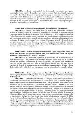 HERMES: — Estais equivocados! As fraternidades espirituais são apenas
agremiações com o objetivo de atender a um objetivo comum. Após concretizado.o projeto
em questão, elas deixam de existir porque os espíritos que já encontraram o caminho da Luz
vivem de forma dinâmica e social, jamais se isolando em instituições sectárias. As
fraternidades espirituais nada mais são que projetos espirituais, e não é raro um componente
participar de três ou quatro agremiações ao mesmo tempo, haja vista a sua complexa agenda
de trabalho pela redenção da humanidade.
PERGUNTA: — Poderias falar-nos sobre a relação do irmão com Ramatís?
HERMES: — Ramatís é um grande amigo há séculos. Nós trabalhamos juntos para
auxiliar no projeto de redenção espiritual da humanidade terrena desde os tempos do extinto
continente atlante. Conforme narramos no livro "Akhenaton — A Revolução Espiritual do
Antigo Egito", tivemos uma importante encarnação nos anos finais da Atlântida, momento em
que o continente submergiu ocasionando a desencarnação em massa de milhões de espíritos e
a migração de alguns membros daquele povo para civilizar outras terras. Desde aquela época,
nós procuramos, junto com Akhenaton e outros destacados colaboradores, trabalhar
ativamente pelo resgate moral dos exilados do sistema de Capela, de onde veio a imensa
maioria dos atuais espíritos em evolução na Terra.
PERGUNTA: — Falaste no capítulo anterior sobre o líder religioso Sai Baba; ele,
assim como Gandhi, que possuía também uma visão universalista, seria um espírito
agremiado à Fraternidade da Cruz e do Triângulo?
HERMES: — A Fraternidade da Cruz e do Triângulo é um projeto vinculado ao
universo brasileiro e com atuação sobre o mundo ocidental, procurando aliar a sabedoria
oriental aos familiares ensinamentos de Jesus. Os mentores que citastes estão inseridos no
processo inverso; eles estão associados a fraternidades orientais que procuram unir os
preceitos de Jesus à já comum sabedoria espiritual dos grandes avatares Krishna e Buda.
Todos unidos, sob a égide do Cristo, promovendo o Universalismo Crístico para a Nova Era!
PERGUNTA: — O que mais poderias nos dizer sobre a preparação do Brasil como
celeiro espiritual da humanidade para a Nova Era, realizada pela Fraternidade da Cruz e
do Triângulo?
HERMES: — A Fraternidade da Cruz e do Triângulo é uma ramificação da Grande
Fraternidade Branca que atua principalmente no Brasil unindo todos os mestres do planeta
para o trabalho mundial de expansão da Luz na Terra. Como já dissemos, trata-se mais de um
projeto do que de uma agremiação exclusivista; portanto, temos a colaboração das mais
diversas áreas em prol do objetivo comum de divulgar o universalismo religioso. O nosso
grupo de trabalho teve participação direta no acompanhamento e preparação da encarnação de
Bezerra de Menezes, grande médico e divulgador espírita que trouxe o primeiro impulso para
a divulgação do Espiritismo no Brasil. Ele hoje faz parte de nosso trabalho de unificação
religiosa no Plano Astral. Alguns anos depois, concentramos as nossas forças com a de todos
os trabalhadores do bem do Plano Astral para apoiar indistintamente a missão de Chico
Xavier como maior baluarte espírita do Brasil, preparando os alicerces para a Nova Era. E, em
meados do século passado, atuamos direta-mente no projeto de Ramatís, junto ao médium
Hercílio Mães, que agora trabalha em nossa fraternidade'no Plano Astral. Além dessas
atividades, sempre contribuímos com os trabalhos de edificação espiritual no Brasil, seja qual
for a religião, e também no campo invisível nas mais diversas áreas humanas.

84

 