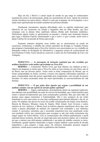 Hoje em dia, o Brasil é a maior nação do mundo no que tange ao conhecimento
espiritual do carma e da reencarnação, aliado aos ensinamentos de Jesus. Apesar de existirem
escolas iniciáticas em outros países, o Brasil é o país que se prepara, em nível popular, a ser a
nação mais espiritualizada do mundo ocidental nas próximas décadas.
Atualmente encontramos algumas dificuldades entre os espíritas tradicionais para
libertá-los do seu sectarismo em relação à magnífica obra de Allan Kardec, que deve
comungar com as demais obras espirituais idóneas obtidas pelo fenómeno mediúnico.
Infelizmente alguns irmãos se aprisionaram ao passado e criaram uma instituição humana
para reger a Doutrina Espírita, determinando o que é certo e o que é errado, assim como a
Igreja Católica fez no passado de forma equivocada.
Enquanto tentamos despertar esses irmãos que se encarceraram ao casulo do
sectarismo, continuamos o trabalho das esferas espirituais de divulgar as Verdades Eternas
para preparar a humanidade para a Nova Era. Inclusive nos emocionamos ao ver o trabalho de
abnegados irmãos na divulgação de informativos e pequenos jornais de esclarecimento do
Universalismo Cristão. Essas iniciativas comovem a todos nós da Fraternidade da Cruz e do
Triângulo.
PERGUNTA: — As mensagens de instrução espiritual que são recebidas por
médiuns brasileiros serão melhor aproveitadas na Nova Era?
HERMES: — Certamente! Muitos livros que hoje ditamos aos médiuns já têm o
objetivo de despertar os eleitos para a Nova Era sobre as suas missões em solo físico, não só
no Brasil, mas em diversos países. Assim como as belas composições de Mozart, que só
foram compreendidas no futuro, ocorrerá o mesmo com algumas informações espirituais, as
quais a humanidade atual não possui capacidade para compreender, com exceção de poucos
iniciados. Os atuais encarnados ainda são muito aprisionados ao convencionalismo da vida
humana.
PERGUNTA: — O que podes dizer àqueles que negam a possibilidade de um
médium contatar com um espírito de elevado quilate espiritual?
HERMES: — Alguns espiritualistas, principalmente dentro do segmento kardecista,
não admitem essa possibilidade em razão do excesso de humildade, que é muito benéfico para
conter o natural envaidecimento que essas comunicações acarretam. Mas, por outro lado, tal
postura causa alguns transtornos à Espiritualidade. Não é raro acontecer de um irmão
manifestar-se com outro nome ou com uma configuração peris-piritual diferente a fim de ser
aceito. Os médiuns não devem ter receio de receber comunicações de irmãos como Ramatís,
Bezerra de Menezes, Miramez, Joana de Ângelis, Hilel, Ismael, Saint Germain e outros
espíritos de Luz. Inclusive, o Mestre Jesus já realizou algumas experiências desse tipo, mas
sentiu a imensa dificuldade do médium em responder com serenidade a esse fantástico
contato. É necessário, entretanto, que o encarnado responsável por essa canalização avalie
com profundo critério tais comunicações para averiguar se não está sendo instrumento dos
magos negros do Astral Inferior. Caso as comunicações não reflitam perfeitamente o perfil
espiritual desses mentores, deverão ser arquivadas para uma posterior análise, até o momento
em que a sintonia seja efetivamente estabelecida e um plano de trabalho concreto se inicie.
Geralmente, quando espíritos iluminados se ligam a algum médium é para tarefas de elevada
importância e para projetos a longo prazo. Os mentores iluminados possuem inegável
paciência, virtude pouco comum entre os galhofeiros das Sombras.

85

 