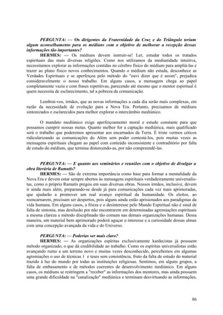 PERGUNTA: — Os dirigentes da Fraternidade da Cruz e do Triângulo teriam
algum aconselhamento para os médiuns com o objetivo de melhorar a recepção dessas
informações tão importantes?
HERMES: — Os médiuns devem instruir-se! Ler, estudar todos os tratados
espirituais das mais diversas religiões. Como nos utilizamos da mediunidade intuitiva,
necessitamos explorar as informações contidas no cérebro físico do médium para ampliá-las e
trazer ao plano físico novos conhecimentos. Quando o médium não estuda, desconhece as
Verdades Espirituais e se aperfeiçoa pelo método do "ouvi dizer que é assim", prejudica
consideravelmente o nosso trabalho. Em alguns casos, a mensagem chega ao papel
completamente vazia e com frases repetitivas, parecendo até mesmo que o mentor espiritual é
quem necessita de esclarecimento, tal a pobreza da comunicação.
Lembrai-vos, irmãos, que as novas informações a cada dia serão mais complexas, em
razão da necessidade de evolução para a Nova Era. Portanto, precisamos de médiuns
sintonizados e esclarecidos para melhor explorar o intercâmbio mediúnico.
O mandato mediúnico exige aperfeiçoamento moral e estudo constante para que
possamos cumprir nossas metas. Quanto melhor for a captação mediúnica, mais qualificado
será o trabalho que poderemos apresentar aos encarnados da Terra. É triste vermos céticos
ridicularizando as comunicações do Além sem poder contestá-los, pois muitas vezes as
mensagens espirituais chegam ao papel com conteúdo inconsistente e contraditório por falta
de estudo do médium, que termina distorcendo-as, por não compreendê-las.
PERGUNTA: — E quanto aos seminários e reuniões com o objetivo de divulgar a
obra literária de Ramatís?
HERMES: — São de extrema importância como base para formar a mentalidade da
Nova Era e devem estar sempre abertos às mensagens espirituais verdadeiramente universalistas, como o próprio Ramatís pregou em suas diversas obras. Nossos irmãos, inclusive, devem
ir ainda mais além, preparando-se desde já para comunicações cada vez mais aprimoradas,
que ajudarão a promover um real avanço espiritual da humanidade. Os eleitos, ao
reencarnarem, precisam ser despertos, pois alguns ainda estão aprisionados aos paradigmas da
vida humana. Em alguns casos, a frieza e o desinteresse pelo Mundo Espiritual não é sinal de
falta de sintonia, mas desilusão por não encontrarem em determinadas agremiações espirituais
a mesma clareza e método disciplinado tão comum nas demais organizações humanas. Dessa
maneira, um material bem aprimorado poderá aguçar o interesse e a curiosidade dessas almas
com uma concepção avançada da vida e do Universo.
PERGUNTA: — Poderias ser mais claro?
HERMES: — As organizações espíritas exclusivamente kardecistas já possuem
método organizado, o que dá credibilidade ao trabalho. Como os espíritas universalistas estão
avançando rumo a um terreno novo e muitas vezes desconhecido, percebemos em algumas
agremiações o uso de técnicas 1 e teses sem consistência, fruto da falta de estudo do material
trazido à luz do mundo por todas as instituições religiosas. Sentimos, em alguns grupos, a
falta de embasamento e de métodos coerentes de desenvolvimento mediúnico. Em alguns
casos, os médiuns se restringem a "receber" as informações dos mentores, mas ainda possuem
uma grande dificuldade na "canalização" mediúnica e terminam desvirtuando as informações,

86

 
