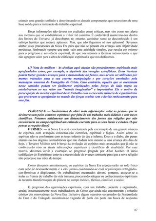 criando uma grande confusão e desorientando os demais componentes que necessitam de uma
base sólida para a realizacão do trabalho espiritual.
Essas informações não devem ser avaliadas como críticas, mas sim como um alerta
aos médiuns que se candidataram a trilhar tal caminho. É confortável mantermo-nos dentro
dos limites do Universo já descoberto; no entanto, caminhar rumo ao desconhecido é um
esforço heróico que merece aplausos. Mas, que não fiquemos só nos aplausos! Devemos
alertar esses precursores da Nova Era para que não se percam em crenças sem objetividade
produtiva, lembrando sempre que mais vale uma atividade simples, que resulta em retorno
para o progresso e assistência espiritual, do que nos atermos a técnicas inconscientes e que
não agregam valor para a obra de edificação espiritual-a que nos dedicamos.
[1] Nota do médium - As técnicas aqui citadas são procedimentos espirituais mais
aprofundados como, por exemplo, a alquimia das energias extrafísicas. Estas técnicas
podem trazer grandes avanços para a humanidade no futuro, mas devem ser utilizadas por
mentes treinadas para a sua correta manipulação e por corações envolvidos pela
mensagem amorosa do Evangelho do Cristo. Caso contrário, aqueles que se aventuram
nesse caminho podem ser facilmente enfeitiçados pelas forças do lado negro ou
estabelecerem ao seu redor um "mundo imaginativo" e improdutivo. Eis o motivo da
preocupação do mentor espiritual deste trabalho com o crescente número de espiritualistas
que procuram se aprofundar no mundo das forças ocultas sem o devido embasamento para
esse fim.
PERGUNTA: — Gostaríamos de obter mais informações sobre as pessoas que se
desinteressam pelos assuntos espirituais por falta de um trabalho mais didático e com bases
científicas. Notamos nitidamente um distanciamento dos jovens das religiões por não
encontrarem no campo espiritual um estímulo coerente para os seus ideais e estudos. O que
pensas a respeito disso?
HERMES: — A Nova Era será caracterizada pela encarnação de um grande número
de espíritos com avançada conceitua-ção científica, espiritual e lógica. Assim como os
espíritas não se conformam com as teses infantis de céu e inferno, Deus e o diabo, das penas
eternas ou dos dogmas contraditórios que não iludem nem mesmo a uma criança dos dias de
hoje, o Terceiro Milénio será b berço da evolução de espíritos mais avançados que já não se
conformarão com as atuais informações espirituais e científicas da atualidade. Por esse
motivo, devemos ouvir a exortação ao progresso pregada por Allan Kardec. O sábio
codificador do Espiritismo anteviu a necessidade de avanço constante para que a nova religião
não perecesse nas mãos do tempo.
Como dissemos anteriormente, os espíritos da Nova Era reencarnarão no solo físico
com sede de desenvolvimento e a cão, jamais coadunando-se com organizações retrógradas,
con-Ibrmistas e displicentes. Os trabalhadores encarnados devem, portanto, associar-se a
todas as frentes de trabalho da vida humana, procurando adequar os conhecimentos espirituais
às recentes transformações do planeta no campo médico, técnico, cienlílico e social.
O progresso das agremiações espirituais, com um trabalho coerente e organizado,
atrairá instantaneamente esses trabalhadores do Cristo que ainda não encontraram o rebanho
crístico dos renovadores da Nova Era. Inclusive alguns seareiros encarnados da Fraternidade
da Cruz e do Triângulo encontram-se vagando de porta em porta em busca de respostas

87

 