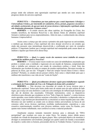 porque ainda não acharam uma agremiação espiritual que atenda aos seus anseios de
progresso dentro do universo espiritual.
PERGUNTA: — Entendemos por tuas palavras que o mais importante é divulgar o
Universalismo Crístico, por intermédio de seminários, livros, jornais, pequenos encontros e
ati-vidades assistenciais, do que por meio de novas técnicas e informações espirituais ainda
não dominadas plenamente. Estamos certos?
HERMES: — O estudo sincero das obras espíritas, do Evangelho do Cristo, dos
tratados teosóficos, da literatura Rosa-Cruz e das demais fontes de sabedoria espiritual
formará o médium para novos empreendimentos. Além do mais, o conhecimento das ciências
humanas é imprescindível.
Assim como a criança que não cursou o primário não pode ingressar na universidade,
o médium que desconhece a base espiritual não deve desejar envolver-se em estudos que
ainda não possuem uma metodologia desenvolvida e confirmada por meio de exemplos
práticos. É importante lembrar que a energia espiritual mal manipulada pode causar danos ao
médium e àqueles que forem alvos dessa força.
PERGUNTA: — Qual é o maior receio dos mentores nesse trabalho de avanço
espiritual dos médiuns para a Nova Era?
HERMES: — O nosso maior receio reside nos casos de trabalhadores encarnados que
perdem o contato com a realidade e ingressam em um mundo de fantasias, comprometendo
todo o trabalho por entrarem em um estado de consciência confuso e irreal, fruto das
informações que recebem de todos os campos de estudos espiritualistas. Devemos recordar as
palavras de Jesus, que nos diz: "Chegado o 'final dos tempos' haverá falsos Cristos e falsos
profetas!" Portanto, os estudos devem possuir critério, bom senso e objetividade para que o
médium não transforme a sua vida em um "conto de ficção".
PERGUNTA: — Quais procedimentos devemos seguir para trabalharmos segundo
a orientação da Fraternidade da Cruz e do Triângulo de forma útil e produtiva?
HERMES: — Não devemos nos descuidar do estudo de novas técnicas para a
desobsessão espiritual. Temos pela frente ainda mais de setenta anos de ação nefasta do lado
negro, que avança em seus domínios a cada ano com estratégias de influenciação humana que
não são de domínio dos encarnados. Utilizando instrumentos, como os dispositivos
eletrônicos para obsessão que estudamos no livro "Sob o Signo de Aquário", e outras técnicas
muito apuradas, esses irmãos infelizes semeiam a discórdia, o desânimo e a depressão entre os
encarnados, o que termina por desestimulá-los a concretizar as metas traçadas para suas vidas.
Devemos nos ater também ao estudo com os demais irmãos universalistas na busca de um
consenso sobre novas técnicas espirituais recebidas mediunicamente, expondo-as a uma
exaustiva experimentação científica com diversos médiuns, assim como fez Kardec, pois
quanto mais mentes trabalhando, mais confiável se torna o material produzido.
Atualmente estamos tentando transmitir técnicas para a alteração do "DNA
perispiritual" que resultam em curas no corpo físico. No entanto, temos obtido pouco
resultado em virtude do despreparo de alguns grupos. Mas o principal objetívo do momento é
divulgar os ensinamentos universalistas; propagar aos quatro cantos do mundo a necessidade
de respeito e união entre os homens, procurando aliá-los às Verdades Eternas. É preciso que o

88

 