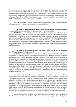 homem compreenda que as questões espirituais fazem parte direta de sua vida; que ele
necessita integrar-se ao Mundo Invisível que o cerca e influi diretamente no seu íntimo. É
importante ainda aclarar os ensinamentos do Cristo segundo a ética espiritualista moderna. Os
livros ditados por Ramatís são extremamente elucidativos em relação aos mecanismos da vida
criada por Deus. Mas, infelizmente, ainda é comum ver muitos espíritas universalistas que
ainda não leram esses livros básicos para a Nova Era.
Antes de mais nada, é preciso entender que devemos evoluir passo a passo, e não aos
saltos, pois o tombo pode atrasar ainda mais a nossa caminhada.
PERGUNTA: — Afirmaste que devemos estudar novas técnicas para a desobsessão
e curas espirituais; mas não basta a reforma moral e o amor do médium?
HERMES: — Sem dúvida, esses são dois pontos essenciais para o bom êxito do
trabalho em questão. Alguns médiuns com pouca instrução, mas de conduta ilibada e com
intenso amor no coração, realizam trabalhos espirituais inesquecíveis. Mas, se desejamos
ingressar em uma Nova Era de progresso e com o objetivo definitivo de libertar a humanidade
de suas mazelas, é fundamental a mudança na forma de pensar e agir. Os médiuns simples,
mas com coração magnânimo, jamais deixarão de ser necessários, porém a conscientização
científico-espiritual trará no futuro resultados assombrosos que impressionarão inclusive a
medicina humana.
PERGUNTA:— Gostaríamos de obter elucidações sobre essa técnica de alteração
do "DNA perispiritual". Será possível?
HERMES: — Este trabalho que estamos realizando no momento é de fundo filosófico
e destinado ao domínio público. Os métodos de alteração do DNA perispiritual devem ser
aprofundados em estudos fechados, restritos somente aos iniciados, dentro das casas de
desenvolvimento e atendimento espiritual. A chave desse conhecimento só deve ser passada a
pessoas de boa índole e com boa formação espiritual. Certamente, as equipes espirituais da
Fraternidade da Cruz e do Triângulo só aprofundarão essas informações a médiuns que se
dedicam ao progresso, ao amor e ao estudo sincero com vistas ao bem comum, assim como
aconselhou Allan Kardec nas obras que formaram o alicerce do conhecimento espiritual
aprofundado para o mundo ocidental. Faremos, portanto, apenas alguns breves comentários
sobre as finalidades do trabalho de alteração do DNA perispiritual para que os leigos tenham
uma ideia do que se trata.
Ao contrário do procedimento realizado em corpos físicos, essa nova técnica
desenvolvida pelo Plano Superior é aplicada diretamente na "matriz espiritual", ou seja, no
corpo astral, uma vez que ele não se reproduz como o corpo transitório carnal, apenas sofre
alterações no decorrer dos séculos, de acordo com as experiências que o espírito imortal
realiza em sua jornada em busca da Luz. Essas alterações no DNA purificam e aperfeiçoam o
perispírito, como já estudamos neste trabalho, e terminam reduzindo ou até mesmo
eliminando as cargas tóxicas que são drenadas do corpo astral para o físico, corrigindo
efetivamente possíveis disfunções que desaguariam de forma intensa no corpo de carne.
Obviamente, esse tratamento deve ser ministrado em conjunto com a reforma moral do
paciente, pois é o desequilíbrio perante as leis divinas que gera os distúrbios no corpo astral.
A alteração do código genético do perispírito é muito indicada nos casos de câncer, a
fim de evitar-se o alastramento das células doentes para outros órgãos. Eis a famigerada

89

 